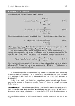 Sec. 6.5. Upconversion Mixers 421
Example 6.35 (Continued)
to the small-signal impedance seen at node E, namely,
|ID2|VOS10 5 gm10VOS10
RS 1
1
gm1
RS 1
1
gm1
1
1
gm2
(6.157)
|ID1|VOS10 5 gm10VOS10
1
gm2
RS 1
1
gm1
1
1
gm2
. (6.158)
The resulting mismatch between IP and IQ is given by the difference between these two:
|IP 2 IQ|VOS10 5 gm10VOS10
RS
RS 1
2
gm1,2
, (6.159)
where gm1,2 5 gm1 5 gm2. Note that this contribution becomes more signiﬁcant as the
degeneration increases, approaching gm10VOS10 for RS 2/gm1,2.
The mismatch between M3 and M4 simply translates to a current mismatch of gm4VOS4.
Adding this component to Eq. (6.159), dividing the result by the transconductance of the
input pair, (RS/2 1 1/gm1,2)21, and adding VOS1, we arrive at the input-referred offset:
VOS,in 5 gm10RSVOS10 1 gm4VOS4

RS
2
1
1
gm1,2

1 VOS1. (6.160)
This expression imposes a trade-off between the input offset and the overdrive voltages
allocated to M9–M10 and M3–M4: for a given current, gm 5 2ID/(VGS 2 VTH) increases as
the overdrive decreases, raising VOS,in.
In addition to offset, the six transistors in Fig. 6.96(a) also contribute noise, potentially
a problem in GSM transmitters.14
It is interesting to note that LO duty cycle distortion
does not cause carrier feedthrough in double-balanced active mixers. This is studied in
Problem 6.15.
Active mixers readily lend themselves to quadrature upconversion because their out-
puts can be summed in the current domain. Figure 6.97 shows an example employing
folded mixers.
Design Procedure As mentioned in Section 6.1, the design of upconversion mixers typi-
cally follows that of the power ampliﬁer. With the input capacitance of the PA (or PA driver)
known, the mixer output inductors, e.g., L1 and L2 in Fig. 6.97, are designed to resonate at
14. As explained in Chapter 4, the noise produced by a GSM transmitter in the receive band must be very
small.
 