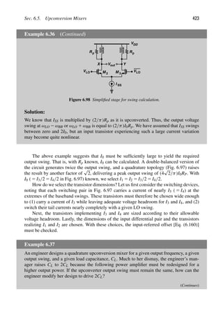 Sec. 6.5. Upconversion Mixers 423
Example 6.36 (Continued)
V
M 2 M 3
Y
X
VLO
VLO
I SS
out
R Rp
p
VDD
Figure 6.98 Simpliﬁed stage for swing calculation.
Solution:
We know that ISS is multiplied by (2/π)Rp as it is upconverted. Thus, the output voltage
swing at ωLO 2ωBB or ωLO 1 ωBB is equal to (2/π)I0Rp. We have assumed that ISS swings
between zero and 2I0, but an input transistor experiencing such a large current variation
may become quite nonlinear.
The above example suggests that I0 must be sufﬁciently large to yield the required
output swing. That is, with Rp known, I0 can be calculated. A double-balanced version of
the circuit generates twice the output swing, and a quadrature topology (Fig. 6.97) raises
the result by another factor of
√
2, delivering a peak output swing of (4
√
2/π)I0RP. With
I0 ( 5 I3/2 5 I4/2 in Fig. 6.97) known, we select I1 5 I2 5 I3/2 5 I4/2.
How do we select the transistor dimensions? Let us ﬁrst consider the switching devices,
noting that each switching pair in Fig. 6.97 carries a current of nearly I3 ( 5 I4) at the
extremes of the baseband swings. These transistors must therefore be chosen wide enough
to (1) carry a current of I3 while leaving adequate voltage headroom for I3 and I4, and (2)
switch their tail currents nearly completely with a given LO swing.
Next, the transistors implementing I3 and I4 are sized according to their allowable
voltage headroom. Lastly, the dimensions of the input differential pair and the transistors
realizing I1 and I2 are chosen. With these choices, the input-referred offset [Eq. (6.160)]
must be checked.
Example 6.37
An engineer designs a quadrature upconversion mixer for a given output frequency, a given
output swing, and a given load capacitance, CL. Much to her dismay, the engineer’s man-
ager raises CL to 2CL because the following power ampliﬁer must be redesigned for a
higher output power. If the upconverter output swing must remain the same, how can the
engineer modify her design to drive 2CL?
(Continues)
 