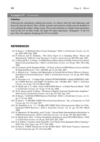 424 Chap. 6. Mixers
Example 6.37 (Continued)
Solution:
Following the calculations outlined previously, we observe that the load inductance and
hence Rp must be halved. Thus, all bias currents and transistor widths must be doubled so
as to maintain the output voltage swing. This in turn translates to a higher load capacitance
seen by the LO. In other words, the larger PA input capacitance “propagates” to the LO
port. Now, the engineer designing the LO is in trouble.
REFERENCES
[1] B. Razavi, “A Millimeter-Wave Circuit Technique,” IEEE J. of Solid-State Circuits, vol. 43,
pp. 2090–2098, Sept. 2008.
[2] P. Eriksson and H. Tenhunen, “The Noise Figure of A Sampling Mixer: Theory and
Measurement,” IEEE Int. Conf. Electronics, Circuits, and Systems, pp. 899–902, Sept. 1999.
[3] S. Zhou and M. C. F. Chang, “A CMOS Passive Mixer with Low Flicker Noise for Low-Power
Direct-Conversion Receivers,” IEEE J. of Solid-State Circuits, vol. 40, pp. 1084, 1093, May
2005.
[4] D. Leenaerts and W. Readman-White, “1/f Noise in Passive CMOS Mixers for Low and Zero
IF Integrated Receivers,” Proc. ESSCIRC, pp. 41–44, Sept. 2001.
[5] A. Mirzaei et al., “Analysis and Optimization of Current-Driven Passive Mixers in Narrow-
band Direct-Conversion Receivers,” IEEE J. of Solid-State Circuits, vol. 44, pp. 2678–2688,
Oct. 2009.
[6] D. Kaczman et al., “A Single-Chip 10-Band WCDMA/HSDPA 4-Band GSM/EDGE SAW-
less CMOS Receiver with DigRF 3G Interface and 190-dBm IIP2,” IEEE J. Solid-State
Circuits, vol. 44, pp. 718–739, March 2009.
[7] H. Darabi and A. A. Abidi, “Noise in RF-CMOS Mixers: A Simple Physical Model,” IEEE
J. of Solid-State Circuits, vol. 35, pp. 15–25, Jan. 2000.
[8] W. H. Sansen and R. G. Meyer, “Distortion in Bipolar Transistor Variable-Gain Ampliﬁers,”
IEEE Journal of Solid-State Circuits, vol. 8, pp. 275–282, Aug. 1973.
[9] B. Razavi, “A 60-GHz CMOS Receiver Front-End,” IEEE J. of Solid-State Circuits, vol. 41,
pp. 17–22, Jan. 2006.
[10] B. Razavi, “A 900-MHz CMOS Direct-Conversion Receiver,” Dig. of Symposium on VLSI
Circuits, pp. 113–114, June 1997.
[11] M. Brandolini et al., “A 178-dBm IIP2 CMOS Direct Downconversion Mixer for Fully-
Integrated UMTS Receivers,” IEEE J. Solid-State Circuits, vol. 41, pp. 552–559, March
2006.
[12] D. Manstretta, M. Brandolini, and F. Svelto, “Second-Order Intermodulation Mechanisms in
CMOS Downconverters,” IEEE J. Solid-State Circuits, vol. 38, pp. 394–406, March 2003.
[13] H. Darabi and J. Chiu, “A Noise Cancellation Technique in Active RF-CMOS Mixers,” IEEE
J. of Solid-State Circuits, vol. 40, pp. 2628–2632, Dec. 2005.
[14] R. S. Pullela, T. Sowlati, and D. Rozenblit, “Low Flicker Noise Quadrature Mixer Topology,”
ISSCC Dig. Tech. Papers, pp. 76–77, Feb. 2006.
[15] B. Razavi, “CMOS Transceivers for the 60-GHz Band,” IEEE Radio Frequency Integrated
Circuits Symposium, pp. 231–234, June 2006.
 
