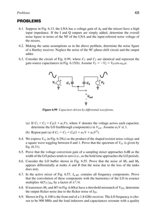 Problems 425
PROBLEMS
6.1. Suppose in Fig. 6.13, the LNA has a voltage gain of A0 and the mixers have a high
input impedance. If the I and Q outputs are simply added, determine the overall
noise ﬁgure in terms of the NF of the LNA and the input-referred noise voltage of
the mixers.
6.2. Making the same assumptions as in the above problem, determine the noise ﬁgure
of a Hartley receiver. Neglect the noise of the 908-phase-shift circuit and the output
adder.
6.3. Consider the circuit of Fig. 6.99, where C1 and C2 are identical and represent the
gate-source capacitances in Fig. 6.15(b). Assume V1 5 2V2 5 V0 cos ωLOt.
C C
1 2
V1 V2
out
V
Figure 6.99 Capacitors driven by differential waveforms.
(a) If C1 5 C2 5 C0(1 1 α1V), where V denotes the voltage across each capacitor,
determine the LO feedthrough component(s) in Vout. Assume α1V  1.
(b) Repeat part (a) if C1 5 C2 5 C0(1 1 α1V 1 α2V2).
6.4. We express Vn1 in Fig. 6.29(c) as the product of the shaped resistor noise voltage and
a square wave toggling between 0 and 1. Prove that the spectrum of Vn1 is given by
Eq. (6.31).
6.5. Prove that the voltage conversion gain of a sampling mixer approaches 6 dB as the
width of the LO pulses tends to zero (i.e., as the hold time approaches the LO period).
6.6. Consider the LO buffer shown in Fig. 6.55. Prove that the noise of M5 and M6
appears differentially at nodes A and B (but the noise due to the loss of the tanks
does not).
6.7. In the active mixer of Fig. 6.57, In,M1 contains all frequency components. Prove
that the convolution of these components with the harmonics of the LO in essence
multiplies 4kTγ/gm by a factor of π2/4.
6.8. If transistors M2 and M3 in Fig. 6.60(a) have a threshold mismatch of VOS, determine
the output ﬂicker noise due to the ﬂicker noise of ISS.
6.9. Shown in Fig. 6.100 is the front end of a 1.8-GHz receiver. The LO frequency is cho-
sen to be 900 MHz and the load inductors and capacitances resonate with a quality
 