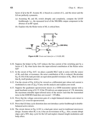 426 Chap. 6. Mixers
factor of Q at the IF. Assume M1 is biased at a current of I1, and the mixer and the
LO are perfectly symmetric.
(a) Assuming M2 and M3 switch abruptly and completely, compute the LO-IF
feedthrough, i.e., the measured level of the 900-MHz output component in the
absence of an RF signal.
(b) Explain why the ﬂicker noise of M1 is critical here.
VIF
V
M M
DD
M 1
VLO
2 3
LNA
1.8 GHz
(900 MHz)
L L
1 2
Figure 6.100 Front-end chain for a 1.8-GHz RX.
6.10. Suppose the helper in Fig. 6.67 reduces the bias current of the switching pair by a
factor of 2. By what factor does the input-referred contribution of the ﬂicker noise
fall?
6.11. In the circuit of Fig. 6.67, we place a parallel RLC tank in series with the source
of M4 such that, at resonance, the noise contribution of M4 is reduced. Recalculate
Eq. (6.116) if the tank provides an equivalent parallel resistance of Rp. (Bear in mind
that Rp itself produces noise.)
6.12. Can the circuit of Fig. 6.81(a) be viewed as a differential pair whose tail current is
modulated at a rate of 2fLO? Carry out the analysis and explain your result.
6.13. Suppose the quadrature upconversion mixers in a GSM transmitter operate with a
peak baseband swing of 0.3 V. If the TX delivers an output power of 1 W, determine
the maximum tolerable input-referred noise of the mixers such that the transmitted
noise in the GSM RX band does not exceed 2155 dBm.
6.14. Prove that the voltage conversion gain of a single-balanced return-to-zero mixer is
equal to 2/π even for upconversion.
6.15. Prove that LO duty cycle distortion does not introduce carrier feedthrough in double-
balanced active mixers.
6.16. The circuit shown in Fig. 6.101 is a dual-gate mixer used in traditional microwave
design. Assume when M1 is on, it has an on-resistance of Ron1. Also, assume abrupt
edges and a 50% duty cycle for the LO and neglect channel-length modulation and
body effect.
 