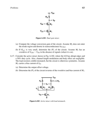 Problems 427
RD
V
V
M
DD
M 1
V
2
IF
VRF
LO
Figure 6.101 Dual-gate mixer.
(a) Compute the voltage conversion gain of the circuit. Assume M2 does not enter
the triode region and denote its transconductance by gm2.
(b) If Ron1 is very small, determine the IP2 of the circuit. Assume M2 has an
overdrive of VGS0 2 VTH in the absence of signals (when it is on).
6.17. Consider the active mixer shown in Fig. 6.102, where the LO has abrupt edges and
a 50% duty cycle. Also, channel-length modulation and body effect are negligible.
The load resistors exhibit mismatch, but the circuit is otherwise symmetric. Assume
M1 carries a bias current of ISS.
(a) Determine the output offset voltage.
(b) Determine the IP2 of the circuit in terms of the overdrive and bias current of M1.
RD
V
V
M M
DD
RD
M 1
VLO
VRF
2 3
( )
α
1+
IF
Figure 6.102 Active mixer with load mismatch.
 