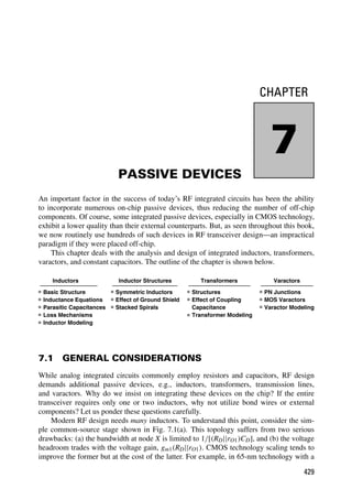 CHAPTER
7
PASSIVE DEVICES
An important factor in the success of today’s RF integrated circuits has been the ability
to incorporate numerous on-chip passive devices, thus reducing the number of off-chip
components. Of course, some integrated passive devices, especially in CMOS technology,
exhibit a lower quality than their external counterparts. But, as seen throughout this book,
we now routinely use hundreds of such devices in RF transceiver design—an impractical
paradigm if they were placed off-chip.
This chapter deals with the analysis and design of integrated inductors, transformers,
varactors, and constant capacitors. The outline of the chapter is shown below.
Inductors
Basic Structure
Inductance Equations
Parasitic Capacitances
Loss Mechanisms
Inductor Structures
Symmetric Inductors
Stacked Spirals
Effect of Ground Shield
Transformers
Structures
Transformer Modeling
Effect of Coupling
Capacitance
Varactors
PN Junctions
MOS Varactors
Varactor Modeling
Inductor Modeling
7.1 GENERAL CONSIDERATIONS
While analog integrated circuits commonly employ resistors and capacitors, RF design
demands additional passive devices, e.g., inductors, transformers, transmission lines,
and varactors. Why do we insist on integrating these devices on the chip? If the entire
transceiver requires only one or two inductors, why not utilize bond wires or external
components? Let us ponder these questions carefully.
Modern RF design needs many inductors. To understand this point, consider the sim-
ple common-source stage shown in Fig. 7.1(a). This topology suffers from two serious
drawbacks: (a) the bandwidth at node X is limited to 1/[(RD||rO1)CD], and (b) the voltage
headroom trades with the voltage gain, gm1(RD||rO1). CMOS technology scaling tends to
improve the former but at the cost of the latter. For example, in 65-nm technology with a
429
 