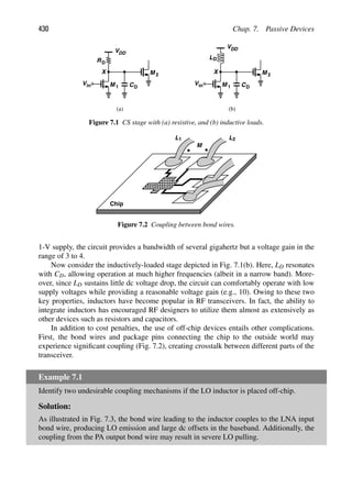 430 Chap. 7. Passive Devices
RD
VDD
in
V M 1
M 2
CD
X
VDD
in
V M 1
M 2
CD
X
LD
(a) (b)
Figure 7.1 CS stage with (a) resistive, and (b) inductive loads.
Chip
L1 L2
M
Figure 7.2 Coupling between bond wires.
1-V supply, the circuit provides a bandwidth of several gigahertz but a voltage gain in the
range of 3 to 4.
Now consider the inductively-loaded stage depicted in Fig. 7.1(b). Here, LD resonates
with CD, allowing operation at much higher frequencies (albeit in a narrow band). More-
over, since LD sustains little dc voltage drop, the circuit can comfortably operate with low
supply voltages while providing a reasonable voltage gain (e.g., 10). Owing to these two
key properties, inductors have become popular in RF transceivers. In fact, the ability to
integrate inductors has encouraged RF designers to utilize them almost as extensively as
other devices such as resistors and capacitors.
In addition to cost penalties, the use of off-chip devices entails other complications.
First, the bond wires and package pins connecting the chip to the outside world may
experience signiﬁcant coupling (Fig. 7.2), creating crosstalk between different parts of the
transceiver.
Example 7.1
Identify two undesirable coupling mechanisms if the LO inductor is placed off-chip.
Solution:
As illustrated in Fig. 7.3, the bond wire leading to the inductor couples to the LNA input
bond wire, producing LO emission and large dc offsets in the baseband. Additionally, the
coupling from the PA output bond wire may result in severe LO pulling.
 