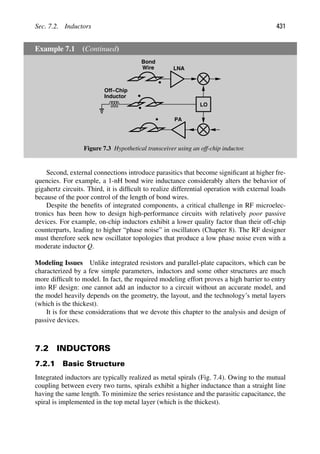 Sec. 7.2. Inductors 431
Example 7.1 (Continued)
LNA
LO
PA
Off−Chip
Inductor
Bond
Wire
Figure 7.3 Hypothetical transceiver using an off-chip inductor.
Second, external connections introduce parasitics that become signiﬁcant at higher fre-
quencies. For example, a 1-nH bond wire inductance considerably alters the behavior of
gigahertz circuits. Third, it is difﬁcult to realize differential operation with external loads
because of the poor control of the length of bond wires.
Despite the beneﬁts of integrated components, a critical challenge in RF microelec-
tronics has been how to design high-performance circuits with relatively poor passive
devices. For example, on-chip inductors exhibit a lower quality factor than their off-chip
counterparts, leading to higher “phase noise” in oscillators (Chapter 8). The RF designer
must therefore seek new oscillator topologies that produce a low phase noise even with a
moderate inductor Q.
Modeling Issues Unlike integrated resistors and parallel-plate capacitors, which can be
characterized by a few simple parameters, inductors and some other structures are much
more difﬁcult to model. In fact, the required modeling effort proves a high barrier to entry
into RF design: one cannot add an inductor to a circuit without an accurate model, and
the model heavily depends on the geometry, the layout, and the technology’s metal layers
(which is the thickest).
It is for these considerations that we devote this chapter to the analysis and design of
passive devices.
7.2 INDUCTORS
7.2.1 Basic Structure
Integrated inductors are typically realized as metal spirals (Fig. 7.4). Owing to the mutual
coupling between every two turns, spirals exhibit a higher inductance than a straight line
having the same length. To minimize the series resistance and the parasitic capacitance, the
spiral is implemented in the top metal layer (which is the thickest).
 