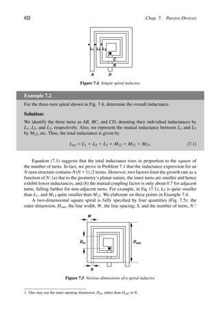 432 Chap. 7. Passive Devices
A D
L
L1 3
L2
B
C
Figure 7.4 Simple spiral inductor.
Example 7.2
For the three-turn spiral shown in Fig. 7.4, determine the overall inductance.
Solution:
We identify the three turns as AB, BC, and CD, denoting their individual inductances by
L1, L2, and L3, respectively. Also, we represent the mutual inductance between L1 and L2
by M12, etc. Thus, the total inductance is given by
Ltot 5 L1 1 L2 1 L3 1 M12 1 M13 1 M23. (7.1)
Equation (7.1) suggests that the total inductance rises in proportion to the square of
the number of turns. In fact, we prove in Problem 7.1 that the inductance expression for an
N-turn structure contains N(N11)/2 terms. However, two factors limit the growth rate as a
function of N: (a) due to the geometry’s planar nature, the inner turns are smaller and hence
exhibit lower inductances, and (b) the mutual coupling factor is only about 0.7 for adjacent
turns, falling further for non-adjacent turns. For example, in Eq. (7.1), L3 is quite smaller
than L1, and M13 quite smaller than M12. We elaborate on these points in Example 7.4.
A two-dimensional square spiral is fully speciﬁed by four quantities (Fig. 7.5): the
outer dimension, Dout, the line width, W, the line spacing, S, and the number of turns, N.1
W
S
in D
D out
Figure 7.5 Various dimensions of a spiral inductor.
1. One may use the inner opening dimension, Din, rather than Dout or N.
 
