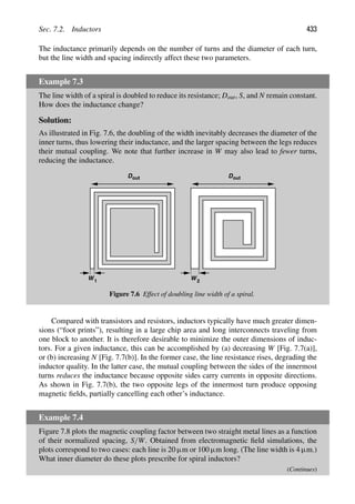 Sec. 7.2. Inductors 433
The inductance primarily depends on the number of turns and the diameter of each turn,
but the line width and spacing indirectly affect these two parameters.
Example 7.3
The line width of a spiral is doubled to reduce its resistance; Dout, S, and N remain constant.
How does the inductance change?
Solution:
As illustrated in Fig. 7.6, the doubling of the width inevitably decreases the diameter of the
inner turns, thus lowering their inductance, and the larger spacing between the legs reduces
their mutual coupling. We note that further increase in W may also lead to fewer turns,
reducing the inductance.
W
W 2
1
D D
out out
Figure 7.6 Effect of doubling line width of a spiral.
Compared with transistors and resistors, inductors typically have much greater dimen-
sions (“foot prints”), resulting in a large chip area and long interconnects traveling from
one block to another. It is therefore desirable to minimize the outer dimensions of induc-
tors. For a given inductance, this can be accomplished by (a) decreasing W [Fig. 7.7(a)],
or (b) increasing N [Fig. 7.7(b)]. In the former case, the line resistance rises, degrading the
inductor quality. In the latter case, the mutual coupling between the sides of the innermost
turns reduces the inductance because opposite sides carry currents in opposite directions.
As shown in Fig. 7.7(b), the two opposite legs of the innermost turn produce opposing
magnetic ﬁelds, partially cancelling each other’s inductance.
Example 7.4
Figure 7.8 plots the magnetic coupling factor between two straight metal lines as a function
of their normalized spacing, S/W. Obtained from electromagnetic ﬁeld simulations, the
plots correspond to two cases: each line is 20 μm or 100 μm long. (The line width is 4 μm.)
What inner diameter do these plots prescribe for spiral inductors?
(Continues)
 