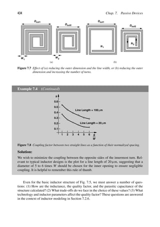 434 Chap. 7. Passive Devices
Dout1
W1
Dout2
W2
Dout1
Dout2
1
N
N2
(a) (b)
Figure 7.7 Effect of (a) reducing the outer dimension and the line width, or (b) reducing the outer
dimension and increasing the number of turns.
Example 7.4 (Continued)
S
W
1 2 3 4 5 6
0.1
0.2
0.3
0.4
0.5
0.6
k
Line Length = 100 μm
Line Length = 20μm
Figure 7.8 Coupling factor between two straight lines as a function of their normalized spacing.
Solution:
We wish to minimize the coupling between the opposite sides of the innermost turn. Rel-
evant to typical inductor designs is the plot for a line length of 20 μm, suggesting that a
diameter of 5 to 6 times W should be chosen for the inner opening to ensure negligible
coupling. It is helpful to remember this rule of thumb.
Even for the basic inductor structure of Fig. 7.5, we must answer a number of ques-
tions: (1) How are the inductance, the quality factor, and the parasitic capacitance of the
structure calculated? (2) What trade-offs do we face in the choice of these values? (3) What
technology and inductor parameters affect the quality factor? These questions are answered
in the context of inductor modeling in Section 7.2.6.
 