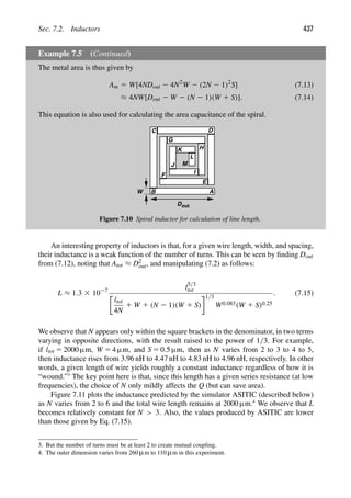 Sec. 7.2. Inductors 437
Example 7.5 (Continued)
The metal area is thus given by
Am 5 W[4NDout 2 4N2
W 2 (2N 2 1)2
S] (7.13)
≈ 4NW[Dout 2 W 2 (N 2 1)(W 1 S)]. (7.14)
This equation is also used for calculating the area capacitance of the spiral.
A
B
C D
E
F
G
H
I
J
K
L
M
Dout
W
Figure 7.10 Spiral inductor for calculation of line length.
An interesting property of inductors is that, for a given wire length, width, and spacing,
their inductance is a weak function of the number of turns. This can be seen by ﬁnding Dout
from (7.12), noting that Atot ≈ D2
out, and manipulating (7.2) as follows:
L ≈ 1.3 3 1027 l
5/3
tot
ltot
4N
1 W 1 (N 2 1)(W 1 S)
1/3
W0.083(W 1 S)0.25
. (7.15)
We observe that N appears only within the square brackets in the denominator, in two terms
varying in opposite directions, with the result raised to the power of 1/3. For example,
if ltot 5 2000 μm, W 5 4 μm, and S 5 0.5 μm, then as N varies from 2 to 3 to 4 to 5,
then inductance rises from 3.96 nH to 4.47 nH to 4.83 nH to 4.96 nH, respectively. In other
words, a given length of wire yields roughly a constant inductance regardless of how it is
“wound.”3
The key point here is that, since this length has a given series resistance (at low
frequencies), the choice of N only mildly affects the Q (but can save area).
Figure 7.11 plots the inductance predicted by the simulator ASITIC (described below)
as N varies from 2 to 6 and the total wire length remains at 2000 μm.4
We observe that L
becomes relatively constant for N  3. Also, the values produced by ASITIC are lower
than those given by Eq. (7.15).
3. But the number of turns must be at least 2 to create mutual coupling.
4. The outer dimension varies from 260 μm to 110 μm in this experiment.
 