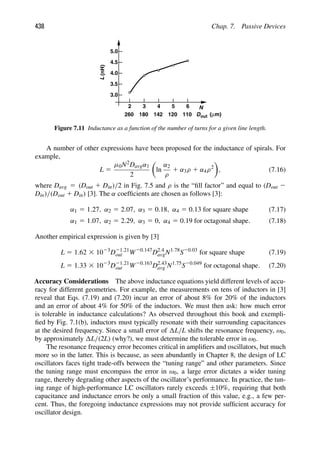 438 Chap. 7. Passive Devices
2 3 4 5 6 N
Dout
260 180 142 120 110 (μm)
3.0
3.5
4.0
4.5
5.0
L
(nH)
Figure 7.11 Inductance as a function of the number of turns for a given line length.
A number of other expressions have been proposed for the inductance of spirals. For
example,
L 5
μ0N2Davgα1
2

ln
α2
ρ
1 α3ρ 1 α4ρ2

, (7.16)
where Davg 5 (Dout 1 Din)/2 in Fig. 7.5 and ρ is the “ﬁll factor” and equal to (Dout 2
Din)/(Dout 1 Din) [3]. The α coefﬁcients are chosen as follows [3]:
α1 5 1.27, α2 5 2.07, α3 5 0.18, α4 5 0.13 for square shape (7.17)
α1 5 1.07, α2 5 2.29, α3 5 0, α4 5 0.19 for octagonal shape. (7.18)
Another empirical expression is given by [3]
L 5 1.62 3 1023
D21.21
out W20.147
D2.4
avgN1.78
S20.03
for square shape (7.19)
L 5 1.33 3 1023
D21.21
out W20.163
D2.43
avg N1.75
S20.049
for octagonal shape. (7.20)
Accuracy Considerations The above inductance equations yield different levels of accu-
racy for different geometries. For example, the measurements on tens of inductors in [3]
reveal that Eqs. (7.19) and (7.20) incur an error of about 8% for 20% of the inductors
and an error of about 4% for 50% of the inductors. We must then ask: how much error
is tolerable in inductance calculations? As observed throughout this book and exempli-
ﬁed by Fig. 7.1(b), inductors must typically resonate with their surrounding capacitances
at the desired frequency. Since a small error of L/L shifts the resonance frequency, ω0,
by approximately L/(2L) (why?), we must determine the tolerable error in ω0.
The resonance frequency error becomes critical in ampliﬁers and oscillators, but much
more so in the latter. This is because, as seen abundantly in Chapter 8, the design of LC
oscillators faces tight trade-offs between the “tuning range” and other parameters. Since
the tuning range must encompass the error in ω0, a large error dictates a wider tuning
range, thereby degrading other aspects of the oscillator’s performance. In practice, the tun-
ing range of high-performance LC oscillators rarely exceeds ±10%, requiring that both
capacitance and inductance errors be only a small fraction of this value, e.g., a few per-
cent. Thus, the foregoing inductance expressions may not provide sufﬁcient accuracy for
oscillator design.
 