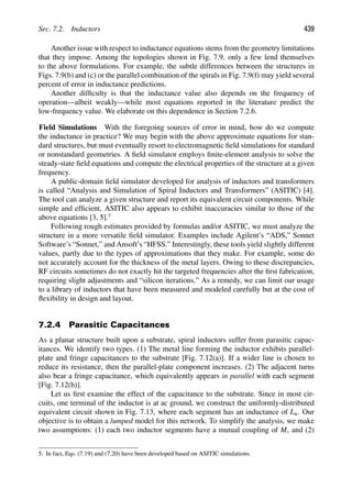 Sec. 7.2. Inductors 439
Another issue with respect to inductance equations stems from the geometry limitations
that they impose. Among the topologies shown in Fig. 7.9, only a few lend themselves
to the above formulations. For example, the subtle differences between the structures in
Figs. 7.9(b) and (c) or the parallel combination of the spirals in Fig. 7.9(f) may yield several
percent of error in inductance predictions.
Another difﬁculty is that the inductance value also depends on the frequency of
operation—albeit weakly—while most equations reported in the literature predict the
low-frequency value. We elaborate on this dependence in Section 7.2.6.
Field Simulations With the foregoing sources of error in mind, how do we compute
the inductance in practice? We may begin with the above approximate equations for stan-
dard structures, but must eventually resort to electromagnetic ﬁeld simulations for standard
or nonstandard geometries. A ﬁeld simulator employs ﬁnite-element analysis to solve the
steady-state ﬁeld equations and compute the electrical properties of the structure at a given
frequency.
A public-domain ﬁeld simulator developed for analysis of inductors and transformers
is called “Analysis and Simulation of Spiral Inductors and Transformers” (ASITIC) [4].
The tool can analyze a given structure and report its equivalent circuit components. While
simple and efﬁcient, ASITIC also appears to exhibit inaccuracies similar to those of the
above equations [3, 5].5
Following rough estimates provided by formulas and/or ASITIC, we must analyze the
structure in a more versatile ﬁeld simulator. Examples include Agilent’s “ADS,” Sonnet
Software’s “Sonnet,” and Ansoft’s “HFSS.” Interestingly, these tools yield slightly different
values, partly due to the types of approximations that they make. For example, some do
not accurately account for the thickness of the metal layers. Owing to these discrepancies,
RF circuits sometimes do not exactly hit the targeted frequencies after the ﬁrst fabrication,
requiring slight adjustments and “silicon iterations.” As a remedy, we can limit our usage
to a library of inductors that have been measured and modeled carefully but at the cost of
ﬂexibility in design and layout.
7.2.4 Parasitic Capacitances
As a planar structure built upon a substrate, spiral inductors suffer from parasitic capac-
itances. We identify two types. (1) The metal line forming the inductor exhibits parallel-
plate and fringe capacitances to the substrate [Fig. 7.12(a)]. If a wider line is chosen to
reduce its resistance, then the parallel-plate component increases. (2) The adjacent turns
also bear a fringe capacitance, which equivalently appears in parallel with each segment
[Fig. 7.12(b)].
Let us ﬁrst examine the effect of the capacitance to the substrate. Since in most cir-
cuits, one terminal of the inductor is at ac ground, we construct the uniformly-distributed
equivalent circuit shown in Fig. 7.13, where each segment has an inductance of Lu. Our
objective is to obtain a lumped model for this network. To simplify the analysis, we make
two assumptions: (1) each two inductor segments have a mutual coupling of M, and (2)
5. In fact, Eqs. (7.19) and (7.20) have been developed based on ASITIC simulations.
 