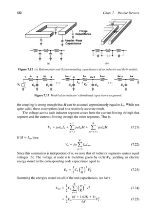 440 Chap. 7. Passive Devices
(a) (b)
Fringe
Capacitance
Capacitance
Parallel−Plate
Figure 7.12 (a) Bottom-plate and (b) interwinding capacitances of an inductor and their models.
V1
1 2 3
L1 L2
Cu Cu
L
Cu Cu
n
n−1 Ln
I n
n +1
Vn
Ln+1 L
Cu
L
K−1 K
Figure 7.13 Model of an inductor’s distributed capacitance to ground.
the coupling is strong enough that M can be assumed approximately equal to Lu. While not
quite valid, these assumptions lead to a relatively accurate result.
The voltage across each inductor segment arises from the current ﬂowing through that
segment and the currents ﬂowing through the other segments. That is,
Vn 5 jωLnIn 1
n21

m51
jωImM 1
K

m5n11
jωImM. (7.21)
If M ≈ Lu, then
Vn 5 jω
K

m51
ImLm. (7.22)
Since this summation is independent of n, we note that all inductor segments sustain equal
voltages [6]. The voltage at node n is therefore given by (n/K)V1, yielding an electric
energy stored in the corresponding node capacitance equal to
Eu 5
1
2
Cu
 n
K
2
V2
1 . (7.23)
Summing the energies stored on all of the unit capacitances, we have
Etot 5
1
2
Cu
K

n51
 n
K
2
V2
1 (7.24)
5
1
2
Cu
(K 1 1)(2K 1 1)
6K
V2
1 . (7.25)
 