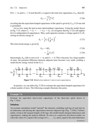 Sec. 7.2. Inductors 441
If K → ∞ and Cu → 0 such that KCu is equal to the total wire capacitance, Ctot, then [6]
Etot 5
1
2
Ctot
3
V2
1 , (7.26)
revealing that the equivalent lumped capacitance of the spiral is given by Ctot/3 (if one end
is grounded).
Let us now study the turn-to-turn (interwinding) capacitance. Using the model shown
in Fig. 7.14, where C1 5 C2 5 · · · 5 CK 5 CF, we recognize that Eq. (7.22) still applies
for it is independent of capacitances. Thus, each capacitor sustains a voltage equal to V1/K,
storing an electric energy of
Eu 5
1
2
CF

1
K
V1
2
. (7.27)
The total stored energy is given by
Etot 5 KEu (7.28)
5
1
2K
CFV2
1 . (7.29)
Interestingly, Etot falls to zero as K → ∞ and CF → 0. This is because, for a large number
of turns, the potential difference between adjacent turns becomes very small, yielding a
small electric energy stored on the CF’s.
V1
2 3
L1 L2 L n
n−1 Ln
I n
n +1
V
Ln+1 L L
K−1 K
n
C1 C2 Cn−1 C C
n n+1 C CK
K−1
1
Figure 7.14 Model of an inductor’s turn-to-turn capacitances.
In practice, we can utilize Eq. (7.29) to estimate the equivalent lumped capacitance for
a ﬁnite number of turns. The following example illustrates this point.
Example 7.6
Estimate the equivalent turn-to-turn capacitance of the three-turn spiral shown in
Fig. 7.15(a).
Solution:
An accurate calculation would “unwind” the structure, modeling each leg of each turn by
an inductance and placing the capacitances between adjacent legs [Fig. 7.15(b)]. Unfortu-
nately, owing to the unequal lengths of the legs, this model entails unequal inductances and
capacitances, making the analysis difﬁcult. To arrive at a uniformly-distributed model, we
select the value of Cj equal to the average of C1, . . . , C8, and Lj equal to the total inductance
(Continues)
 