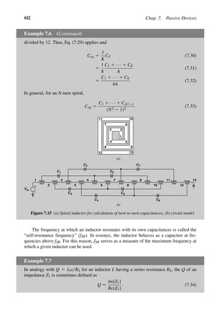 442 Chap. 7. Passive Devices
Example 7.6 (Continued)
divided by 12. Thus, Eq. (7.29) applies and
Ceq 5
1
K
CF (7.30)
5
1
8
C1 1 · · · 1 C8
8
(7.31)
5
C1 1 · · · 1 C8
64
. (7.32)
In general, for an N-turn spiral,
Ceq 5
C1 1 · · · 1 CN221
(N2 2 1)2
. (7.33)
13
12
11 10
9
8
7 6
5
4
3 2
1
2 4
3
Vin
1 5
C1
C2
C
6
7
8
9
10
11
12
13
C3
4
C
C5
C
C
6
7
8
(a)
(b)
Figure 7.15 (a) Spiral inductor for calculation of turn-to-turn capacitances, (b) circuit model.
The frequency at which an inductor resonates with its own capacitances is called the
“self-resonance frequency” (fSR). In essence, the inductor behaves as a capacitor at fre-
quencies above fSR. For this reason, fSR serves as a measure of the maximum frequency at
which a given inductor can be used.
Example 7.7
In analogy with Q 5 Lω/RS for an inductor L having a series resistance RS, the Q of an
impedance Z1 is sometimes deﬁned as
Q 5
Im{Z1}
Re{Z1}
. (7.34)
 