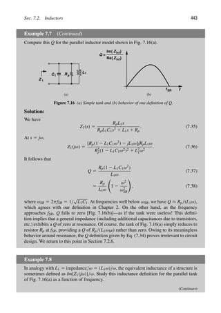 Sec. 7.2. Inductors 443
Example 7.7 (Continued)
Compute this Q for the parallel inductor model shown in Fig. 7.16(a).
Rp
L1
C1
Z 1
f
fSR
Z
Re{ }
Z }
Im{
Q =
(a) (b)
in1
in1
Figure 7.16 (a) Simple tank and (b) behavior of one deﬁnition of Q.
Solution:
We have
Z1(s) 5
RpL1s
RpL1C1s2 1 L1s 1 Rp
. (7.35)
At s 5 jω,
Z1(jω) 5
[Rp(1 2 L1C1ω2) 2 jL1ω]jRpL1ω
R2
p(1 2 L1C1ω2)2 1 L2
1ω2
. (7.36)
It follows that
Q 5
Rp(1 2 L1C1ω2)
L1ω
(7.37)
5
Rp
L1ω

1 2
ω2
ω2
SR

, (7.38)
where ωSR 5 2πfSR 5 1/
√
L1C1. At frequencies well below ωSR, we have Q ≈ Rp/(L1ω),
which agrees with our deﬁnition in Chapter 2. On the other hand, as the frequency
approaches fSR, Q falls to zero [Fig. 7.16(b)]—as if the tank were useless! This deﬁni-
tion implies that a general impedance (including additional capacitances due to transistors,
etc.) exhibits a Q of zero at resonance. Of course, the tank of Fig. 7.16(a) simply reduces to
resistor Rp at fSR, providing a Q of Rp/(L1ωSR) rather than zero. Owing to its meaningless
behavior around resonance, the Q deﬁnition given by Eq. (7.34) proves irrelevant to circuit
design. We return to this point in Section 7.2.6.
Example 7.8
In analogy with L1 5 impedance/ω 5 (L1ω)/ω, the equivalent inductance of a structure is
sometimes deﬁned as Im{Z1(jω)}/ω. Study this inductance deﬁnition for the parallel tank
of Fig. 7.16(a) as a function of frequency.
(Continues)
 