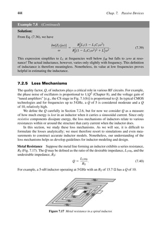 444 Chap. 7. Passive Devices
Example 7.8 (Continued)
Solution:
From Eq. (7.36), we have
Im{Z1(jω)}
ω
5
R2
pL1(1 2 L1C1ω2)
R2
p(1 2 L1C1ω2)2 1 L2
1ω2
. (7.39)
This expression simpliﬁes to L1 at frequencies well below fSR but falls to zero at reso-
nance! The actual inductance, however, varies only slightly with frequency. This deﬁnition
of inductance is therefore meaningless. Nonetheless, its value at low frequencies proves
helpful in estimating the inductance.
7.2.5 Loss Mechanisms
The quality factor, Q, of inductors plays a critical role in various RF circuits. For example,
the phase noise of oscillators is proportional to 1/Q2 (Chapter 8), and the voltage gain of
“tuned ampliﬁers” [e.g., the CS stage in Fig. 7.1(b)] is proportional to Q. In typical CMOS
technologies and for frequencies up to 5 GHz, a Q of 5 is considered moderate and a Q
of 10, relatively high.
We deﬁne the Q carefully in Section 7.2.6, but for now we consider Q as a measure
of how much energy is lost in an inductor when it carries a sinusoidal current. Since only
resistive components dissipate energy, the loss mechanisms of inductors relate to various
resistances within or around the structure that carry current when the inductor does.
In this section, we study these loss mechanisms. As we will see, it is difﬁcult to
formulate the losses analytically; we must therefore resort to simulations and even mea-
surements to construct accurate inductor models. Nonetheless, our understanding of the
loss mechanisms helps us develop guidelines for inductor modeling and design.
Metal Resistance Suppose the metal line forming an inductor exhibits a series resistance,
RS (Fig. 7.17). The Q may be deﬁned as the ratio of the desirable impedance, L1ω0, and the
undesirable impedance, RS:
Q 5
L1ω0
RS
. (7.40)
For example, a 5-nH inductor operating at 5 GHz with an RS of 15.7  has a Q of 10.
Figure 7.17 Metal resistance in a spiral inductor.
 