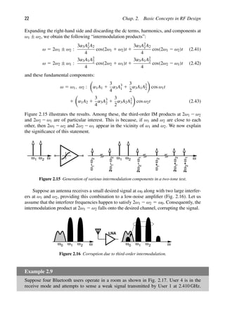 22 Chap. 2. Basic Concepts in RF Design
Expanding the right-hand side and discarding the dc terms, harmonics, and components at
ω1 ± ω2, we obtain the following “intermodulation products”:
ω 5 2ω1 ± ω2 :
3α3A2
1A2
4
cos(2ω1 1 ω2)t 1
3α3A2
1A2
4
cos(2ω1 2 ω2)t (2.41)
ω 5 2ω2 ± ω1 :
3α3A1A2
2
4
cos(2ω2 1 ω1)t 1
3α3A1A2
2
4
cos(2ω2 2 ω1)t (2.42)
and these fundamental components:
ω 5 ω1, ω2 :

α1A1 1
3
4
α3A3
1 1
3
2
α3A1A2
2

cos ω1t
1

α1A2 1
3
4
α3A3
2 1
3
2
α3A2A2
1

cos ω2t (2.43)
Figure 2.15 illustrates the results. Among these, the third-order IM products at 2ω1 2 ω2
and 2ω2 2 ω1 are of particular interest. This is because, if ω1 and ω2 are close to each
other, then 2ω1 2 ω2 and 2ω2 2 ω1 appear in the vicinity of ω1 and ω2. We now explain
the signiﬁcance of this statement.
ω
2
1
ω ω
1
ω
−
ω
2
1
ω
−
ω
2
2
1
ω ω2
−
ω
2
ω
2
1
2
ω
ω
1
+
1
ω
ω
2
2
+
ω
ω
2
+
2
1
ω
Figure 2.15 Generation of various intermodulation components in a two-tone test.
Suppose an antenna receives a small desired signal at ω0 along with two large interfer-
ers at ω1 and ω2, providing this combination to a low-noise ampliﬁer (Fig. 2.16). Let us
assume that the interferer frequencies happen to satisfy 2ω1 2 ω2 5 ω0. Consequently, the
intermodulation product at 2ω1 2 ω2 falls onto the desired channel, corrupting the signal.
1
ω ω2 ω
ω0
LNA
1
ω ω2 ω
ω0
Figure 2.16 Corruption due to third-order intermodulation.
Example 2.9
Suppose four Bluetooth users operate in a room as shown in Fig. 2.17. User 4 is in the
receive mode and attempts to sense a weak signal transmitted by User 1 at 2.410 GHz.
 