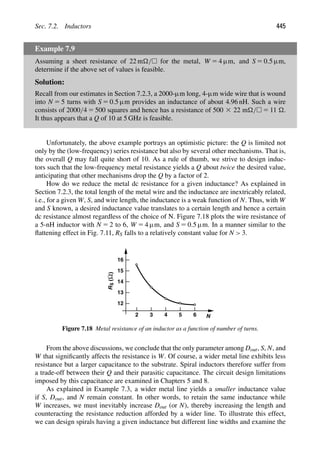 Sec. 7.2. Inductors 445
Example 7.9
Assuming a sheet resistance of 22 m/ for the metal, W 5 4 μm, and S 5 0.5 μm,
determine if the above set of values is feasible.
Solution:
Recall from our estimates in Section 7.2.3, a 2000-μm long, 4-μm wide wire that is wound
into N 5 5 turns with S 5 0.5 μm provides an inductance of about 4.96 nH. Such a wire
consists of 2000/4 5 500 squares and hence has a resistance of 500 3 22 m/ 5 11 .
It thus appears that a Q of 10 at 5 GHz is feasible.
Unfortunately, the above example portrays an optimistic picture: the Q is limited not
only by the (low-frequency) series resistance but also by several other mechanisms. That is,
the overall Q may fall quite short of 10. As a rule of thumb, we strive to design induc-
tors such that the low-frequency metal resistance yields a Q about twice the desired value,
anticipating that other mechanisms drop the Q by a factor of 2.
How do we reduce the metal dc resistance for a given inductance? As explained in
Section 7.2.3, the total length of the metal wire and the inductance are inextricably related,
i.e., for a given W, S, and wire length, the inductance is a weak function of N. Thus, with W
and S known, a desired inductance value translates to a certain length and hence a certain
dc resistance almost regardless of the choice of N. Figure 7.18 plots the wire resistance of
a 5-nH inductor with N 5 2 to 6, W 5 4 μm, and S 5 0.5 μm. In a manner similar to the
ﬂattening effect in Fig. 7.11, RS falls to a relatively constant value for N  3.
2 3 4 5 6 N
12
13
14
15
16
R
S
(
)
Ω
Figure 7.18 Metal resistance of an inductor as a function of number of turns.
From the above discussions, we conclude that the only parameter among Dout, S, N, and
W that signiﬁcantly affects the resistance is W. Of course, a wider metal line exhibits less
resistance but a larger capacitance to the substrate. Spiral inductors therefore suffer from
a trade-off between their Q and their parasitic capacitance. The circuit design limitations
imposed by this capacitance are examined in Chapters 5 and 8.
As explained in Example 7.3, a wider metal line yields a smaller inductance value
if S, Dout, and N remain constant. In other words, to retain the same inductance while
W increases, we must inevitably increase Dout (or N), thereby increasing the length and
counteracting the resistance reduction afforded by a wider line. To illustrate this effect,
we can design spirals having a given inductance but different line widths and examine the
 