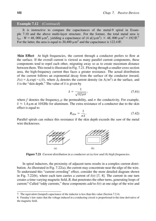 448 Chap. 7. Passive Devices
Example 7.12 (Continued)
It is instructive to compare the capacitances of the metal-9 spiral in Exam-
ple 7.10 and the above multi-layer structure. For the former, the total metal area is
ltot · W 5 48, 000 μm2, yielding a capacitance of (4 af/μm2) 3 48, 000 μm2 5 192 fF.7
For the latter, the area is equal to 20,400 μm2 and the capacitance is 122.4 fF.
Skin Effect At high frequencies, the current through a conductor prefers to ﬂow at
the surface. If the overall current is viewed as many parallel current components, these
components tend to repel each other, migrating away so as to create maximum distance
between them. This trend is illustrated in Fig. 7.21. Flowing through a smaller cross section
area, the high-frequency current thus faces a greater resistance. The actual distribution
of the current follows an exponential decay from the surface of the conductor inward,
J(s) 5 J0 exp(2x/δ), where J0 denotes the current density (in A/m2
) at the surface, and
δ is the “skin depth.” The value of δ is given by
δ 5
1
√
πfμσ
, (7.41)
where f denotes the frequency, μ the permeability, and σ the conductivity. For example,
δ ≈ 1.4 μm at 10 GHz for aluminum. The extra resistance of a conductor due to the skin
effect is equal to
Rskin 5
1
σδ
. (7.42)
Parallel spirals can reduce this resistance if the skin depth exceeds the sum of the metal
wire thicknesses.
(a) (b)
Figure 7.21 Current distribution in a conductor at (a) low and (b) high frequencies.
In spiral inductors, the proximity of adjacent turns results in a complex current distri-
bution. As illustrated in Fig. 7.22(a), the current may concentrate near the edge of the wire.
To understand this “current crowding” effect, consider the more detailed diagram shown
in Fig. 7.22(b), where each turn carries a current of I(t) [7, 8]. The current in one turn
creates a time-varying magnetic ﬁeld, B, that penetrates the other turns, generating loops of
current.8
Called “eddy currents,” these components add to I(t) at one edge of the wire and
7. The equivalent (lumped) capacitance of the inductor is less than this value (Section 7.2.4).
8. Faraday’s law states that the voltage induced in a conducting circuit is proportional to the time derivative of
the magnetic ﬁeld.
 