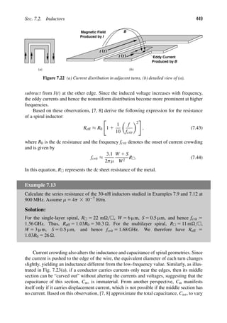 Sec. 7.2. Inductors 449
B
I )
(t
Magnetic Field
Produced by I
Produced by
Eddy Current
B
I )
(t
(a) (b)
Figure 7.22 (a) Current distribution in adjacent turns, (b) detailed view of (a).
subtract from I(t) at the other edge. Since the induced voltage increases with frequency,
the eddy currents and hence the nonuniform distribution become more prominent at higher
frequencies.
Based on these observations, [7, 8] derive the following expression for the resistance
of a spiral inductor:
Reff ≈ R0

1 1
1
10

f
fcrit
2

, (7.43)
where R0 is the dc resistance and the frequency fcrit denotes the onset of current crowding
and is given by
fcrit ≈
3.1
2πμ
W 1 S
W2
R. (7.44)
In this equation, R represents the dc sheet resistance of the metal.
Example 7.13
Calculate the series resistance of the 30-nH inductors studied in Examples 7.9 and 7.12 at
900 MHz. Assume μ 5 4π 3 1027 H/m.
Solution:
For the single-layer spiral, R 5 22 m/, W 5 6 μm, S 5 0.5 μm, and hence fcrit 5
1.56 GHz. Thus, Reff 5 1.03R0 5 30.3 . For the multilayer spiral, R 5 11 m/,
W 5 3 μm, S 5 0.5 μm, and hence fcrit 5 1.68 GHz. We therefore have Reff 5
1.03R0 5 26 .
Current crowding also alters the inductance and capacitance of spiral geometries. Since
the current is pushed to the edge of the wire, the equivalent diameter of each turn changes
slightly, yielding an inductance different from the low-frequency value. Similarly, as illus-
trated in Fig. 7.23(a), if a conductor carries currents only near the edges, then its middle
section can be “carved out” without altering the currents and voltages, suggesting that the
capacitance of this section, Cm, is immaterial. From another perspective, Cm manifests
itself only if it carries displacement current, which is not possible if the middle section has
no current. Based on this observation, [7, 8] approximate the total capacitance, Ctot, to vary
 