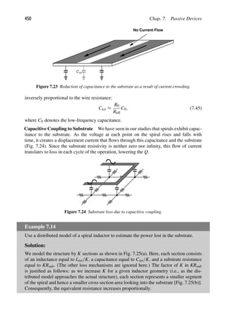 450 Chap. 7. Passive Devices
Cm
No Current Flow
Figure 7.23 Reduction of capacitance to the substrate as a result of current crowding.
inversely proportional to the wire resistance:
Ctot ≈
R0
Reff
C0, (7.45)
where C0 denotes the low-frequency capacitance.
Capacitive Coupling to Substrate We have seen in our studies that spirals exhibit capac-
itance to the substrate. As the voltage at each point on the spiral rises and falls with
time, it creates a displacement current that ﬂows through this capacitance and the substrate
(Fig. 7.24). Since the substrate resistivity is neither zero nor inﬁnity, this ﬂow of current
translates to loss in each cycle of the operation, lowering the Q.
Figure 7.24 Substrate loss due to capacitive coupling.
Example 7.14
Use a distributed model of a spiral inductor to estimate the power lost in the substrate.
Solution:
We model the structure by K sections as shown in Fig. 7.25(a). Here, each section consists
of an inductance equal to Ltot/K, a capacitance equal to Ctot/K, and a substrate resistance
equal to KRsub. (The other loss mechanisms are ignored here.) The factor of K in KRsub
is justiﬁed as follows: as we increase K for a given inductor geometry (i.e., as the dis-
tributed model approaches the actual structure), each section represents a smaller segment
of the spiral and hence a smaller cross section area looking into the substrate [Fig. 7.25(b)].
Consequently, the equivalent resistance increases proportionally.
 