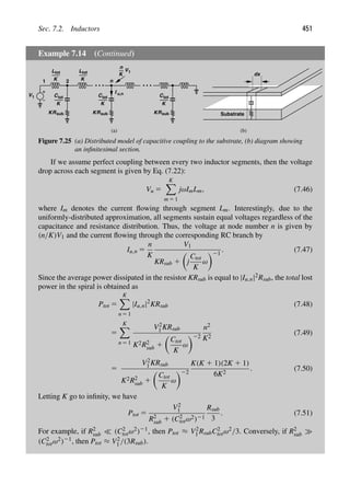 Sec. 7.2. Inductors 451
Example 7.14 (Continued)
V1
1 2
C
n
I
Ltot
K
Ltot
K
tot
K
R
K sub
Ctot
K
R
K sub
u,n
Ctot
K
R
K sub
K
n
V1
Substrate
dx
(a) (b)
Figure 7.25 (a) Distributed model of capacitive coupling to the substrate, (b) diagram showing
an inﬁnitesimal section.
If we assume perfect coupling between every two inductor segments, then the voltage
drop across each segment is given by Eq. (7.22):
Vu 5
K

m 5 1
jωImLm, (7.46)
where Im denotes the current ﬂowing through segment Lm. Interestingly, due to the
uniformly-distributed approximation, all segments sustain equal voltages regardless of the
capacitance and resistance distribution. Thus, the voltage at node number n is given by
(n/K)V1 and the current ﬂowing through the corresponding RC branch by
Iu,n 5
n
K
V1
KRsub 1

j
Ctot
K
ω
21
. (7.47)
Since the average power dissipated in the resistor KRsub is equal to |Iu,n|2Rsub, the total lost
power in the spiral is obtained as
Ptot 5
K

n 5 1
|Iu,n|2
KRsub (7.48)
5
K

n 5 1
V2
1 KRsub
K2R2
sub 1

Ctot
K
ω
22
n2
K2
(7.49)
5
V2
1 KRsub
K2R2
sub 1

Ctot
K
ω
22
K(K 1 1)(2K 1 1)
6K2
. (7.50)
Letting K go to inﬁnity, we have
Ptot 5
V2
1
R2
sub 1 (C2
totω2)21
Rsub
3
. (7.51)
For example, if R2
sub  (C2
totω2)21, then Ptot ≈ V2
1 RsubC2
totω2/3. Conversely, if R2
sub
(C2
totω2)21, then Ptot ≈ V2
1 /(3Rsub).
 
