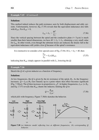 454 Chap. 7. Passive Devices
Example 7.15 (Continued)
Solution:
This method indeed reduces the path resistance seen by both displacement and eddy cur-
rents. Unfortunately, however, Eq. (7.55) reveals that the equivalent inductance also falls
with Rsub. For Rsub 5 0,
Leq 5 L1 2
M2
L2
. (7.56)
Since the vertical spacing between the spiral and the conductive plate (≈ 5 μm) is much
smaller than their lateral dimensions, we have M ≈ L2 ≈ L1, obtaining a very small value
for Leq. In other words, even though the substrate losses are reduced, the drastic fall in the
equivalent inductance still yields a low Q because of the spiral’s resistance.
It is instructive to consider a few special cases of Eq. (7.54). If L1 5 L2 5 M, then
Vin
Iin
5 L1s||Rsub, (7.57)
indicating that Rsub simply appears in parallel with L1, lowering the Q.
Example 7.16
Sketch the Q of a given inductor as a function of frequency.
Solution:
At low frequencies, the Q is given by the dc resistance of the spiral, RS. As the frequency
increases, Q 5 L1ω/RS rises linearly up to a point where skin effect becomes signiﬁcant
[Fig. 7.30(a)]. The Q then increases in proportion to
√
f. At higher frequencies, L1ω RS,
and Eq. (7.57) reveals that Rsub shunts the inductor, limiting the Q to
Q ≈
Rsub
L1ω
, (7.58)
which falls with frequency. Figure 7.30(b) sketches the behavior.
L1
RS
L1
RS
Rskin
L1
RS
Rskin
Rsub
Low
Frequencies Frequencies
High
Frequencies
Very High
ω
Q
L1ω
RS
L1ω
RS+Rskin
L1ω
Rsub
(a) (b)
Figure 7.30 (a) Inductor model reﬂecting loss at different frequencies, (b) corresponding Q
behavior.
 
