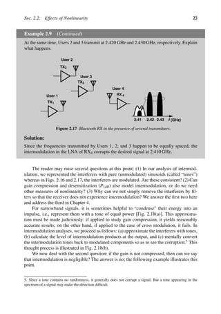 Sec. 2.2. Effects of Nonlinearity 23
Example 2.9 (Continued)
At the same time, Users 2 and 3 transmit at 2.420 GHz and 2.430 GHz, respectively. Explain
what happens.
TX1
TX
TX2
3
RX 4
f (GHz)
2.42
2.41 2.43
User 2
User 3
User 1
User 4
Figure 2.17 Bluetooth RX in the presence of several transmitters.
Solution:
Since the frequencies transmitted by Users 1, 2, and 3 happen to be equally spaced, the
intermodulation in the LNA of RX4 corrupts the desired signal at 2.410 GHz.
The reader may raise several questions at this point: (1) In our analysis of intermod-
ulation, we represented the interferers with pure (unmodulated) sinusoids (called “tones”)
whereas in Figs. 2.16 and 2.17, the interferers are modulated. Are these consistent? (2) Can
gain compression and desensitization (P1dB) also model intermodulation, or do we need
other measures of nonlinearity? (3) Why can we not simply remove the interferers by ﬁl-
ters so that the receiver does not experience intermodulation? We answer the ﬁrst two here
and address the third in Chapter 4.
For narrowband signals, it is sometimes helpful to “condense” their energy into an
impulse, i.e., represent them with a tone of equal power [Fig. 2.18(a)]. This approxima-
tion must be made judiciously: if applied to study gain compression, it yields reasonably
accurate results; on the other hand, if applied to the case of cross modulation, it fails. In
intermodulation analyses, we proceed as follows: (a) approximate the interferers with tones,
(b) calculate the level of intermodulation products at the output, and (c) mentally convert
the intermodulation tones back to modulated components so as to see the corruption.5
This
thought process is illustrated in Fig. 2.18(b).
We now deal with the second question: if the gain is not compressed, then can we say
that intermodulation is negligible? The answer is no; the following example illustrates this
point.
5. Since a tone contains no randomness, it generally does not corrupt a signal. But a tone appearing in the
spectrum of a signal may make the detection difﬁcult.
 