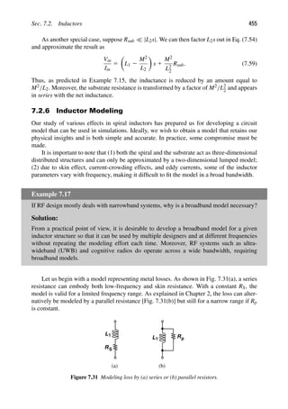Sec. 7.2. Inductors 455
As another special case, suppose Rsub  |L2s|. We can then factor L2s out in Eq. (7.54)
and approximate the result as
Vin
Iin
5

L1 2
M2
L2

s 1
M2
L2
2
Rsub. (7.59)
Thus, as predicted in Example 7.15, the inductance is reduced by an amount equal to
M2/L2. Moreover, the substrate resistance is transformed by a factor of M2/L2
2 and appears
in series with the net inductance.
7.2.6 Inductor Modeling
Our study of various effects in spiral inductors has prepared us for developing a circuit
model that can be used in simulations. Ideally, we wish to obtain a model that retains our
physical insights and is both simple and accurate. In practice, some compromise must be
made.
It is important to note that (1) both the spiral and the substrate act as three-dimensional
distributed structures and can only be approximated by a two-dimensional lumped model;
(2) due to skin effect, current-crowding effects, and eddy currents, some of the inductor
parameters vary with frequency, making it difﬁcult to ﬁt the model in a broad bandwidth.
Example 7.17
If RF design mostly deals with narrowband systems, why is a broadband model necessary?
Solution:
From a practical point of view, it is desirable to develop a broadband model for a given
inductor structure so that it can be used by multiple designers and at different frequencies
without repeating the modeling effort each time. Moreover, RF systems such as ultra-
wideband (UWB) and cognitive radios do operate across a wide bandwidth, requiring
broadband models.
Let us begin with a model representing metal losses. As shown in Fig. 7.31(a), a series
resistance can embody both low-frequency and skin resistance. With a constant RS, the
model is valid for a limited frequency range. As explained in Chapter 2, the loss can alter-
natively be modeled by a parallel resistance [Fig. 7.31(b)] but still for a narrow range if Rp
is constant.
L1
RS
L1 Rp
(a) (b)
Figure 7.31 Modeling loss by (a) series or (b) parallel resistors.
 