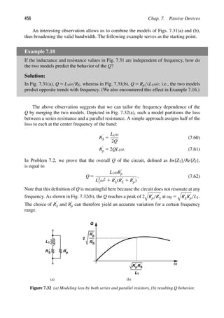 456 Chap. 7. Passive Devices
An interesting observation allows us to combine the models of Figs. 7.31(a) and (b),
thus broadening the valid bandwidth. The following example serves as the starting point.
Example 7.18
If the inductance and resistance values in Fig. 7.31 are independent of frequency, how do
the two models predict the behavior of the Q?
Solution:
In Fig. 7.31(a), Q 5 L1ω/RS, whereas in Fig. 7.31(b), Q 5 Rp/(L1ω); i.e., the two models
predict opposite trends with frequency. (We also encountered this effect in Example 7.16.)
The above observation suggests that we can tailor the frequency dependence of the
Q by merging the two models. Depicted in Fig. 7.32(a), such a model partitions the loss
between a series resistance and a parallel resistance. A simple approach assigns half of the
loss to each at the center frequency of the band:
R9
S 5
L1ω
2Q
(7.60)
R9
p 5 2QL1ω. (7.61)
In Problem 7.2, we prove that the overall Q of the circuit, deﬁned as Im{Z1}/Re{Z1},
is equal to
Q 5
L1ωR9
p
L2
1ω2 1 R9
S(R9
S 1 R9
p)
. (7.62)
Note that this deﬁnition of Q is meaningful here because the circuit does not resonate at any
frequency. As shown in Fig. 7.32(b), the Q reaches a peak of 2

R9
p/R9
S at ω0 5

R9
SR9
p/L1.
The choice of R9
S and R9
p can therefore yield an accurate variation for a certain frequency
range.
L1
RS Rp
′
′
ω
Q
(b)
Rp
′
R′
S
2
L1
RpR′
S
′
(a)
Figure 7.32 (a) Modeling loss by both series and parallel resistors, (b) resulting Q behavior.
 