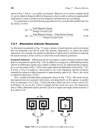 460 Chap. 7. Passive Devices
shown in Fig. 7.1(b) as 2gm(rO||Rp) at resonance. Moreover, if we wish to compute the Q
of a given inductor design at different frequencies, then we add or subtract enough parallel
capacitance to create resonance at each frequency and determine Q2 accordingly.
It is interesting to note the following equivalencies for a second-order parallel tank: for
Q2 and Q3, we have
Q2 5 2π
Peak Magnetic Energy
Energy Lost per Cycle
(7.69)
Q3 5 2π
Peak Magnetic Energy 2 Peak Electric Energy
Energy Lost per Cycle
. (7.70)
7.2.7 Alternative Inductor Structures
As illustrated conceptually in Fig. 7.9, many variants of spiral inductors can be envisioned
that can potentially raise the Q, lower the parasitic capacitances, or reduce the lateral
dimensions. For example, the parallel combination of spirals proves beneﬁcial in reducing
the metal resistance. In this section, we deal with several inductor geometries.
Symmetric Inductors Differential circuits can employ a single symmetric inductor rather
than two (asymmetric) spirals (Fig. 7.36). In addition to saving area, a differential geometry
(driven by differential signals) also exhibits a higher Q [11]. To understand this property,
let us use the model of Fig. 7.35(b) with single-ended and differential stimuli (Fig. 7.37).
If in Fig. 7.37(a), we neglect C3 and assume C1 has a low impedance, then the resistance
shunting the inductor at high frequencies is approximately equal to R1. That is, the circuit
is reduced to that in Fig. 7.37(b).
Now, consider the differential arrangement shown in Fig. 7.37(c). The circuit can be
decomposed into two symmetric half circuits, revealing that R1 (or R2) appears in parallel
with an inductance of L/2 [Fig. 7.37(d)] and hence affects the Q to a lesser extent [11].
In Problem 7.4, we use Eq. (7.62) to compare the Q’s in the two cases. For frequencies
above 5 GHz, differential spirals provide a Q of 8 or higher and single-ended structures a
Q of about 5 to 6.
VDD
VDD
Figure 7.36 Use of symmetric inductor in a differential circuit.
 