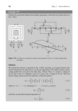 462 Chap. 7. Passive Devices
Example 7.19
Estimate the equivalent lumped interwinding capacitance of the three-turn spiral shown in
Fig. 7.39(a).
1
2 6
3
5
4
7
Vin
2
+
Vin
2
−
1 2 3
4 5
Vin
2
+
Vin
2
−
(a)
(b)
(c)
2
3 5
1
C
C
C
6
7
C1
4
3
Vin
2
−
4
Vin
2
+
6 7
C
1
C
4
2
Figure 7.39 (a) Three-turn symmetric inductor, (b) equivalent circuit, (c) voltage proﬁle along
the ladder.
Solution:
We unwind the structure as depicted in Fig. 7.39(b), assuming, as an approximation, that
all unit inductances are equal and so are all unit capacitances. We further assume a linear
voltage proﬁle from one end to the other [Fig. 7.39(c)]. Thus, C1 sustains a voltage of
4Vin/6 and so does C3. Similarly, each of C2 and C4 has a voltage of 2Vin/6. The total
electric energy stored on the four capacitors is therefore equal to
Etot 5 2

1
2
C

2
3
Vin
2
1
1
2
C

1
3
Vin
2

, (7.71)
where C 5 C1 5 · · · 5 C4. Denoting C1 1 · · · 1 C4 by Ctot, we have
Etot 5
5
9
Ctot
4
V2
in, (7.72)
and hence an equivalent lumped capacitance of
Ceq 5
5
18
Ctot. (7.73)
 