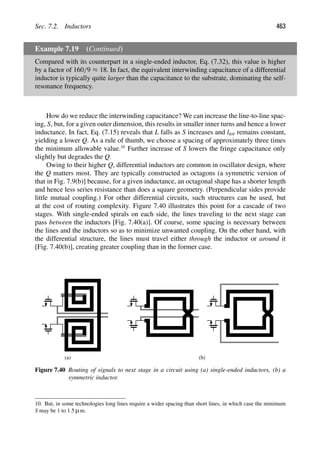 Sec. 7.2. Inductors 463
Example 7.19 (Continued)
Compared with its counterpart in a single-ended inductor, Eq. (7.32), this value is higher
by a factor of 160/9 ≈ 18. In fact, the equivalent interwinding capacitance of a differential
inductor is typically quite larger than the capacitance to the substrate, dominating the self-
resonance frequency.
How do we reduce the interwinding capacitance? We can increase the line-to-line spac-
ing, S, but, for a given outer dimension, this results in smaller inner turns and hence a lower
inductance. In fact, Eq. (7.15) reveals that L falls as S increases and ltot remains constant,
yielding a lower Q. As a rule of thumb, we choose a spacing of approximately three times
the minimum allowable value.10
Further increase of S lowers the fringe capacitance only
slightly but degrades the Q.
Owing to their higher Q, differential inductors are common in oscillator design, where
the Q matters most. They are typically constructed as octagons (a symmetric version of
that in Fig. 7.9(b)] because, for a given inductance, an octagonal shape has a shorter length
and hence less series resistance than does a square geometry. (Perpendicular sides provide
little mutual coupling.) For other differential circuits, such structures can be used, but
at the cost of routing complexity. Figure 7.40 illustrates this point for a cascade of two
stages. With single-ended spirals on each side, the lines traveling to the next stage can
pass between the inductors [Fig. 7.40(a)]. Of course, some spacing is necessary between
the lines and the inductors so as to minimize unwanted coupling. On the other hand, with
the differential structure, the lines must travel either through the inductor or around it
[Fig. 7.40(b)], creating greater coupling than in the former case.
(a) (b)
Figure 7.40 Routing of signals to next stage in a circuit using (a) single-ended inductors, (b) a
symmetric inductor.
10. But, in some technologies long lines require a wider spacing than short lines, in which case the minimum
S may be 1 to 1.5 μm.
 
