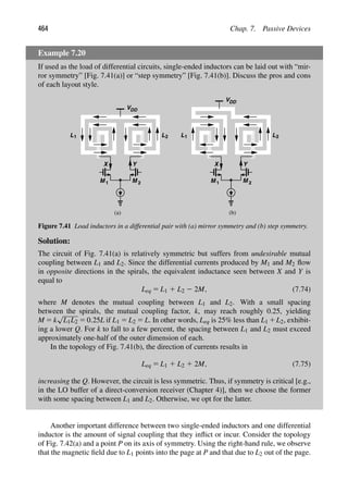 464 Chap. 7. Passive Devices
Example 7.20
If used as the load of differential circuits, single-ended inductors can be laid out with “mir-
ror symmetry” [Fig. 7.41(a)] or “step symmetry” [Fig. 7.41(b)]. Discuss the pros and cons
of each layout style.
VDD
M M
1 2
Y
X
VDD
M M
1 2
Y
X
(a) (b)
L1 L2 L1 L2
Figure 7.41 Load inductors in a differential pair with (a) mirror symmetry and (b) step symmetry.
Solution:
The circuit of Fig. 7.41(a) is relatively symmetric but suffers from undesirable mutual
coupling between L1 and L2. Since the differential currents produced by M1 and M2 ﬂow
in opposite directions in the spirals, the equivalent inductance seen between X and Y is
equal to
Leq 5 L1 1 L2 2 2M, (7.74)
where M denotes the mutual coupling between L1 and L2. With a small spacing
between the spirals, the mutual coupling factor, k, may reach roughly 0.25, yielding
M 5 k
√
L1L2 5 0.25L if L1 5 L2 5 L. In other words, Leq is 25% less than L1 1L2, exhibit-
ing a lower Q. For k to fall to a few percent, the spacing between L1 and L2 must exceed
approximately one-half of the outer dimension of each.
In the topology of Fig. 7.41(b), the direction of currents results in
Leq 5 L1 1 L2 1 2M, (7.75)
increasing the Q. However, the circuit is less symmetric. Thus, if symmetry is critical [e.g.,
in the LO buffer of a direct-conversion receiver (Chapter 4)], then we choose the former
with some spacing between L1 and L2. Otherwise, we opt for the latter.
Another important difference between two single-ended inductors and one differential
inductor is the amount of signal coupling that they inﬂict or incur. Consider the topology
of Fig. 7.42(a) and a point P on its axis of symmetry. Using the right-hand rule, we observe
that the magnetic ﬁeld due to L1 points into the page at P and that due to L2 out of the page.
 