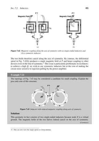 Sec. 7.2. Inductors 465
P
Magnetic Field
(b)
P
Magnetic Field
(a)
L1 L2
Figure 7.42 Magnetic coupling along the axis of symmetry with (a) single-ended inductors and
(b) a symmetric inductor.
The two ﬁelds therefore cancel along the axis of symmetry. By contrast, the differential
spiral in Fig. 7.42(b) produces a single magnetic ﬁeld at P and hence coupling to other
devices even on the line of symmetry.11
This issue is particularly problematic in oscillators:
to achieve a high Q, we wish to use symmetric inductors but at the cost of making the
circuit more sensitive to injection-pulling by the power ampliﬁer.
Example 7.21
The topology of Fig. 7.43 may be considered a candidate for small coupling. Explain the
pros and cons of this structure.
P
N
Figure 7.43 Inductor with reduced magnetic coupling along axis of symmetry.
Solution:
This geometry in fact consists of two single-ended inductors because node N is a virtual
ground. The magnetic ﬁelds of the two halves indeed cancel on the axis of symmetry.
(Continues)
11. One can also view the single spiral as a loop antenna.
 