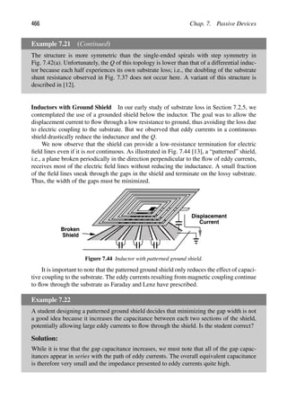 466 Chap. 7. Passive Devices
Example 7.21 (Continued)
The structure is more symmetric than the single-ended spirals with step symmetry in
Fig. 7.42(a). Unfortunately, the Q of this topology is lower than that of a differential induc-
tor because each half experiences its own substrate loss; i.e., the doubling of the substrate
shunt resistance observed in Fig. 7.37 does not occur here. A variant of this structure is
described in [12].
Inductors with Ground Shield In our early study of substrate loss in Section 7.2.5, we
contemplated the use of a grounded shield below the inductor. The goal was to allow the
displacement current to ﬂow through a low resistance to ground, thus avoiding the loss due
to electric coupling to the substrate. But we observed that eddy currents in a continuous
shield drastically reduce the inductance and the Q.
We now observe that the shield can provide a low-resistance termination for electric
ﬁeld lines even if it is not continuous. As illustrated in Fig. 7.44 [13], a “patterned” shield,
i.e., a plane broken periodically in the direction perpendicular to the ﬂow of eddy currents,
receives most of the electric ﬁeld lines without reducing the inductance. A small fraction
of the ﬁeld lines sneak through the gaps in the shield and terminate on the lossy substrate.
Thus, the width of the gaps must be minimized.
Broken
Shield
Displacement
Current
Figure 7.44 Inductor with patterned ground shield.
It is important to note that the patterned ground shield only reduces the effect of capaci-
tive coupling to the substrate. The eddy currents resulting from magnetic coupling continue
to ﬂow through the substrate as Faraday and Lenz have prescribed.
Example 7.22
A student designing a patterned ground shield decides that minimizing the gap width is not
a good idea because it increases the capacitance between each two sections of the shield,
potentially allowing large eddy currents to ﬂow through the shield. Is the student correct?
Solution:
While it is true that the gap capacitance increases, we must note that all of the gap capac-
itances appear in series with the path of eddy currents. The overall equivalent capacitance
is therefore very small and the impedance presented to eddy currents quite high.
 