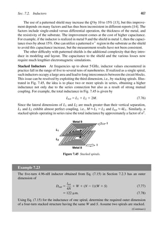 Sec. 7.2. Inductors 467
The use of a patterned shield may increase the Q by 10 to 15% [13], but this improve-
ment depends on many factors and has thus been inconsistent in different reports [14]. The
factors include single-ended versus differential operation, the thickness of the metal, and
the resistivity of the substrate. The improvement comes at the cost of higher capacitance.
For example, if the inductor is realized in metal 9 and the shield in metal 1, then the capaci-
tance rises by about 15%. One can utilize a patterned n1 region in the substrate as the shield
to avoid this capacitance increase, but the measurement results have not been consistent.
The other difﬁculty with patterned shields is the additional complexity that they intro-
duce in modeling and layout. The capacitance to the shield and the various losses now
require much lengthier electromagnetic simulations.
Stacked Inductors At frequencies up to about 5 GHz, inductor values encountered in
practice fall in the range of ﬁve to several tens of nanohenries. If realized as a single spiral,
such inductors occupy a large area and lead to long interconnects between the circuit blocks.
This issue can be resolved by exploiting the third dimension, i.e., by stacking spirals. Illus-
trated in Fig. 7.45, the idea is to place two or more spirals in series, obtaining a higher
inductance not only due to the series connection but also as a result of strong mutual
coupling. For example, the total inductance in Fig. 7.45 is given by
Ltot 5 L1 1 L2 1 2M. (7.76)
Since the lateral dimensions of L1 and L2 are much greater than their vertical separation,
L1 and L2 exhibit almost perfect coupling, i.e., M ≈ L1 5 L2 and Ltot ≈ 4L1. Similarly, n
stacked spirals operating in series raise the total inductance by approximately a factor of n2.
L1
L2
Metal 9
Metal 8
I
I
Figure 7.45 Stacked spirals.
Example 7.23
The ﬁve-turn 4.96-nH inductor obtained from Eq. (7.15) in Section 7.2.3 has an outer
dimension of
Dout 5
ltot
4N
1 W 1 (N 2 1)(W 1 S) (7.77)
5 122 μm. (7.78)
Using Eq. (7.15) for the inductance of one spiral, determine the required outer dimension
of a four-turn stacked structure having the same W and S. Assume two spirals are stacked.
(Continues)
 