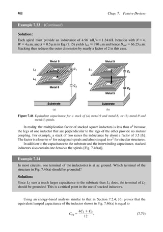 468 Chap. 7. Passive Devices
Example 7.23 (Continued)
Solution:
Each spiral must provide an inductance of 4.96 nH/4 5 1.24 nH. Iteration with N 5 4,
W 5 4 μm, and S 5 0.5 μm in Eq. (7.15) yields ltot ≈ 780 μm and hence Dout 5 66.25 μm.
Stacking thus reduces the outer dimension by nearly a factor of 2 in this case.
(a) (b)
C1
C2
Substrate
L1
L2
C1
C2
Substrate
L1
L2
Metal 9
Metal 8
Metal 9
Metal 5
Figure 7.46 Equivalent capacitance for a stack of (a) metal-9 and metal-8, or (b) metal-9 and
metal-5 spirals.
In reality, the multiplication factor of stacked square inductors is less than n2 because
the legs of one inductor that are perpendicular to the legs of the other provide no mutual
coupling. For example, a stack of two raises the inductance by about a factor of 3.5 [6].
The factor is closer to n2 for octagonal spirals and almost equal to n2 for circular structures.
In addition to the capacitance to the substrate and the interwinding capacitance, stacked
inductors also contain one between the spirals [Fig. 7.46(a)].
Example 7.24
In most circuits, one terminal of the inductor(s) is at ac ground. Which terminal of the
structure in Fig. 7.46(a) should be grounded?
Solution:
Since L2 sees a much larger capacitance to the substrate than L1 does, the terminal of L2
should be grounded. This is a critical point in the use of stacked inductors.
Using an energy-based analysis similar to that in Section 7.2.4, [6] proves that the
equivalent lumped capacitance of the inductor shown in Fig. 7.46(a) is equal to
Ceq 5
4C1 1 C2
12
, (7.79)
 