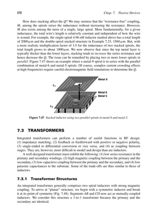 470 Chap. 7. Passive Devices
How does stacking affect the Q? We may surmise that the “resistance-free” coupling,
M, among the spirals raises the inductance without increasing the resistance. However,
M also exists among the turns of a single, large spiral. More fundamentally, for a given
inductance, the total wire’s length is relatively constant and independent of how the wire
is wound. For example, the single-spiral 4.96-nH inductor studied above has a total length
of 2000 μm and the double-spiral stacked structure in Example 7.23, 1560 μm. But, with
a more realistic multiplication factor of 3.5 for the inductance of two stacked spirals, the
total length grows to about 1800 μm. We now observe that since the top metal layer is
typically thicker than the lower layers, stacking tends to increase the series resistance and
hence decrease the Q. The issue can be remedied by placing two or more lower spirals in
parallel. Figure 7.47 shows an example where a metal-9 spiral is in series with the parallel
combination of metal-6 and metal-5 spirals. Of course, complex current crowding effects
at high frequencies require careful electromagnetic ﬁeld simulations to determine the Q.
L1
L2
Metal 9
Metal 6
Metal 5
Figure 7.47 Stacked inductor using two parallel spirals in metal 6 and metal 5.
7.3 TRANSFORMERS
Integrated transformers can perform a number of useful functions in RF design:
(1) impedance matching, (2) feedback or feedforward with positive or negative polarity,
(3) single-ended to differential conversion or vice versa, and (4) ac coupling between
stages. They are, however, more difﬁcult to model and design than are inductors.
A well-designed transformer must exhibit the following: (1) low series resistance in the
primary and secondary windings, (2) high magnetic coupling between the primary and the
secondary, (3) low capacitive coupling between the primary and the secondary, and (4) low
parasitic capacitances to the substrate. Some of the trade-offs are thus similar to those of
inductors.
7.3.1 Transformer Structures
An integrated transformer generally comprises two spiral inductors with strong magnetic
coupling. To arrive at “planar” structure, we begin with a symmetric inductor and break
it at its point of symmetry (Fig. 7.48). Segments AB and CD now act as mutually-coupled
inductors. We consider this structure a 1-to-1 transformer because the primary and the
secondary are identical.
 