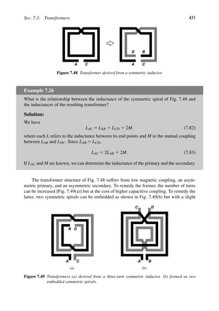 Sec. 7.3. Transformers 471
A C A C
D B
Figure 7.48 Transformer derived from a symmetric inductor.
Example 7.26
What is the relationship between the inductance of the symmetric spiral of Fig. 7.48 and
the inductances of the resulting transformer?
Solution:
We have
LAC 5 LAB 1 LCD 1 2M, (7.82)
where each L refers to the inductance between its end points and M to the mutual coupling
between LAB and LDC. Since LAB 5 LCD,
LAC 5 2LAB 1 2M. (7.83)
If LAC and M are known, we can determine the inductance of the primary and the secondary.
The transformer structure of Fig. 7.48 suffers from low magnetic coupling, an asym-
metric primary, and an asymmetric secondary. To remedy the former, the number of turns
can be increased [Fig. 7.49(a)] but at the cost of higher capacitive coupling. To remedy the
latter, two symmetric spirals can be embedded as shown in Fig. 7.49(b) but with a slight
A C A
B D
B
C D
(a (
) b)
Figure 7.49 Transformers (a) derived from a three-turn symmetric inductor, (b) formed as two
embedded symmetric spirals.
 