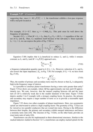 Sec. 7.3. Transformers 473
Example 7.27 (Continued)
suggesting that, since k 5 M/
√
L1L2  1, the transformer exhibits a low-pass response
with a real pole located at
ωp 5
2RL
L2

1 2
M2
L1L2
. (7.90)
For example, if k 5 0.7, then ωp 5 21.96RL/L2. This pole must lie well above the
frequency of operation.
Second, if CF  0 but M 5 L1 5 L2, then Vout/Vin 5 M/L1 5 1 regardless of the val-
ues of CF and RL. Thus, CF manifests itself because of the sub-unity k. Since typically
L1 5 L2 5 L, we can express the poles of Eq. (7.88) as
ωp1,2 5
1
2RLCF
⎡
⎣21 ±

1 2
4R2
LCF
L(1 2 k2)
⎤
⎦ . (7.91)
Equation (7.88) implies that it is beneﬁcial to reduce L1 and L2 while k remains
constant; as L1 and L2 (and M 5 k
√
L1L2) approach zero,
Vout
Vin
(s) ≈
M
L1
, (7.92)
a frequency-independent quantity equal to k if L1 5 L2. However, reduction of L1 and L2
also lowers the input impedance, Zin, in Fig. 7.50. For example, if CF 5 0, we have from
Eq. (7.54),
Zin 5 L1s 2
M2s2
RL 1 L2s
. (7.93)
Thus, the number of primary and secondary turns must be chosen so that Zin is adequately
high in the frequency range of interest.
Is it possible to construct planar transformers having a turns ratio greater than unity?
Figure 7.51(a) shows an example, where AB has approximately one turn and CD approx-
imately two. We note, however, that the mutual coupling between AB and the inner
turn of CD is relatively weak due to the smaller diameter of the latter. Figure 7.51(b)
depicts another 1-to-2 example with a stronger coupling factor. In practice, the primary
and secondary may require a larger number of turns so as to provide a reasonable input
impedance.
Figure 7.52 shows two other examples of planar transformers. Here, two asymmetric
spirals are interwound to achieve a high coupling factor. The geometry of Fig. 7.52(a) can
be viewed as two parallel conductors that are wound into turns. Owing to the difference
between their lengths, the primary and secondary exhibit unequal inductances and hence
a nonunity turns ratio [16]. The structure of Fig. 7.52(b), on the other hand, provides an
exact turns ratio of unity [16].
Transformers can also be implemented as three-dimensional structures. Similar to the
stacked inductors studied in Section 7.2.7, a transformer can employ stacked spirals for the
 