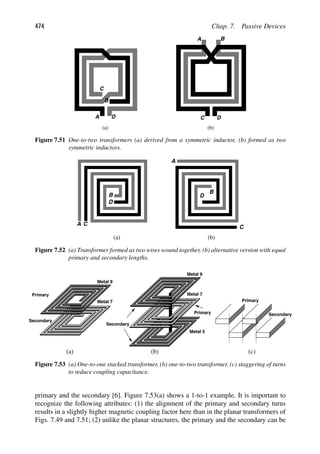 474 Chap. 7. Passive Devices
(a) (b)
A B
C D
A
C
D
B
Figure 7.51 One-to-two transformers (a) derived from a symmetric inductor, (b) formed as two
symmetric inductors.
A
B
C
D
A
B
C
D
(a) (b)
Figure 7.52 (a) Transformer formed as two wires wound together, (b) alternative version with equal
primary and secondary lengths.
Secondary
Primary
Metal 9
Metal 7
Metal 5
Secondary
Primary
Metal 9
Metal 7
Secondary
Primary
(a) (b) (c)
Figure 7.53 (a) One-to-one stacked transformer, (b) one-to-two transformer, (c) staggering of turns
to reduce coupling capacitance.
primary and the secondary [6]. Figure 7.53(a) shows a 1-to-1 example. It is important to
recognize the following attributes: (1) the alignment of the primary and secondary turns
results in a slightly higher magnetic coupling factor here than in the planar transformers of
Figs. 7.49 and 7.51; (2) unlike the planar structures, the primary and the secondary can be
 