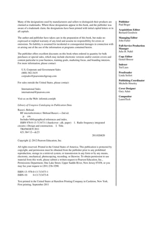 Many of the designations used by manufacturers and sellers to distinguish their products are
claimed as trademarks. Where those designations appear in this book, and the publisher was
aware of a trademark claim, the designations have been printed with initial capital letters or in
all capitals.
The author and publisher have taken care in the preparation of this book, but make no
expressed or implied warranty of any kind and assume no responsibility for errors or
omissions. No liability is assumed for incidental or consequential damages in connection with
or arising out of the use of the information or programs contained herein.
The publisher offers excellent discounts on this book when ordered in quantity for bulk
purchases or special sales, which may include electronic versions and/or custom covers and
content particular to your business, training goals, marketing focus, and branding interests.
For more information, please contact:
U.S. Corporate and Government Sales
(800) 382-3419
corpsales@pearsontechgroup.com
For sales outside the United States, please contact:
International Sales
international@pearson.com
Visit us on the Web: informit.com/ph
Library of Congress Cataloging-in-Publication Data
Razavi, Behzad.
RF microelectronics / Behzad Razavi.—2nd ed.
p. cm.
Includes bibliographical references and index.
ISBN 978-0-13-713473-1 (hardcover : alk. paper) 1. Radio frequency integrated
circuits—Design and construction. I. Title.
TK6560.R39 2011
621.384’12—dc23
2011026820
Copyright c
 2012 Pearson Education, Inc.
All rights reserved. Printed in the United States of America. This publication is protected by
copyright, and permission must be obtained from the publisher prior to any prohibited
reproduction, storage in a retrieval system, or transmission in any form or by any means,
electronic, mechanical, photocopying, recording, or likewise. To obtain permission to use
material from this work, please submit a written request to Pearson Education, Inc.,
Permissions Department, One Lake Street, Upper Saddle River, New Jersey 07458, or you
may fax your request to (201) 236-3290.
ISBN-13: 978-0-13-713473-1
ISBN-10: 0-13-713473-8
Text printed in the United States at Hamilton Printing Company in Castleton, New York.
First printing, September 2011
Publisher
Paul Boger
Acquisitions Editor
Bernard Goodwin
Managing Editor
John Fuller
Full-Service Production
Manager
Julie B. Nahil
Copy Editor
Geneil Breeze
Indexer
Ted Laux
Proofreader
Linda Seifert
Publishing Coordinator
Michelle Housley
Cover Designer
Gary Adair
Compositor
LaurelTech
 