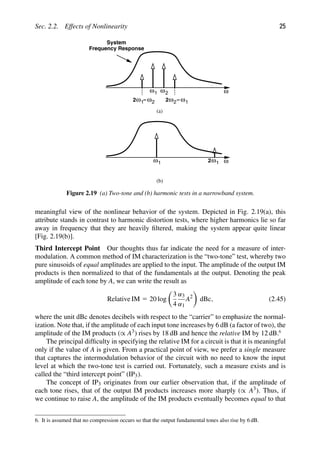 Sec. 2.2. Effects of Nonlinearity 25
1
ω ω2 ω
−ω
2ω2 1
−ω
2ω1 2
System
Frequency Response
(a)
1
ω ω
2 1
ω
(b)
Figure 2.19 (a) Two-tone and (b) harmonic tests in a narrowband system.
meaningful view of the nonlinear behavior of the system. Depicted in Fig. 2.19(a), this
attribute stands in contrast to harmonic distortion tests, where higher harmonics lie so far
away in frequency that they are heavily ﬁltered, making the system appear quite linear
[Fig. 2.19(b)].
Third Intercept Point Our thoughts thus far indicate the need for a measure of inter-
modulation. A common method of IM characterization is the “two-tone” test, whereby two
pure sinusoids of equal amplitudes are applied to the input. The amplitude of the output IM
products is then normalized to that of the fundamentals at the output. Denoting the peak
amplitude of each tone by A, we can write the result as
Relative IM 5 20 log

3
4
α3
α1
A2

dBc, (2.45)
where the unit dBc denotes decibels with respect to the “carrier” to emphasize the normal-
ization. Note that, if the amplitude of each input tone increases by 6 dB (a factor of two), the
amplitude of the IM products (∝ A3) rises by 18 dB and hence the relative IM by 12 dB.6
The principal difﬁculty in specifying the relative IM for a circuit is that it is meaningful
only if the value of A is given. From a practical point of view, we prefer a single measure
that captures the intermodulation behavior of the circuit with no need to know the input
level at which the two-tone test is carried out. Fortunately, such a measure exists and is
called the “third intercept point” (IP3).
The concept of IP3 originates from our earlier observation that, if the amplitude of
each tone rises, that of the output IM products increases more sharply (∝ A3). Thus, if
we continue to raise A, the amplitude of the IM products eventually becomes equal to that
6. It is assumed that no compression occurs so that the output fundamental tones also rise by 6 dB.
 