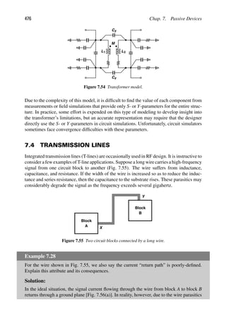 476 Chap. 7. Passive Devices
L1 L2
M
C
C
F
F
Figure 7.54 Transformer model.
Due to the complexity of this model, it is difﬁcult to ﬁnd the value of each component from
measurements or ﬁeld simulations that provide only S- or Y-parameters for the entire struc-
ture. In practice, some effort is expended on this type of modeling to develop insight into
the transformer’s limitations, but an accurate representation may require that the designer
directly use the S- or Y-parameters in circuit simulations. Unfortunately, circuit simulators
sometimes face convergence difﬁculties with these parameters.
7.4 TRANSMISSION LINES
Integrated transmission lines (T-lines) are occasionally used in RF design. It is instructive to
consider a few examples of T-line applications. Suppose a long wire carries a high-frequency
signal from one circuit block to another (Fig. 7.55). The wire suffers from inductance,
capacitance, and resistance. If the width of the wire is increased so as to reduce the induc-
tance and series resistance, then the capacitance to the substrate rises. These parasitics may
considerably degrade the signal as the frequency exceeds several gigahertz.
Block
A
Block
B
Y
X
Figure 7.55 Two circuit blocks connected by a long wire.
Example 7.28
For the wire shown in Fig. 7.55, we also say the current “return path” is poorly-deﬁned.
Explain this attribute and its consequences.
Solution:
In the ideal situation, the signal current ﬂowing through the wire from block A to block B
returns through a ground plane [Fig. 7.56(a)]. In reality, however, due to the wire parasitics
 