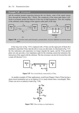 Sec. 7.4. Transmission Lines 477
Example 7.28 (Continued)
and the nonideal ground connection between the two blocks, some of the signal current
ﬂows through the substrate [Fig. 7.56(b)]. The complexity of the return path makes it dif-
ﬁcult to accurately predict the behavior of the wire at high frequencies. Also, the coupling
to the substrate creates leakage of the signal to other parts of the chip.
Block
A
Block
B
Y
X
I 1
I
GND
Block
A
Block
B
Y
X
I 1
Substrate
(a) (b)
1
Figure 7.56 (a) Current return path through a ground plane, (b) poor deﬁnition of current return
path.
If the long wire in Fig. 7.55 is replaced with a T-line and the input port of block B is
modiﬁed to match the T-line, then the above issues are alleviated. As illustrated in Fig. 7.57,
the line inductance and capacitance no longer degrade the signal, and the T-line ground
plane not only provides a low-impedance path for the returning current but minimizes the
interaction of the signal with the substrate. The line resistance can also be lowered but with
a trade-off (Section 7.4.1).
Block
A
Block
B
Z0
RT Z0
=
Z 0
Figure 7.57 Two circuit blocks connected by a T-line.
As another example of T-line applications, recall from Chapter 2 that a T-line having a
short-circuit termination acts as an inductor if it is much shorter than a wavelength. Thus,
T-lines can serve as inductive loads (Fig. 7.58).
VDD
out
V
in
V M 1
Z0
d
Figure 7.58 T-line serving as a load inductor.
 