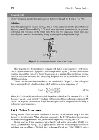 478 Chap. 7. Passive Devices
Example 7.29
Identify the return path for the signal current that ﬂows through the T-line in Fig. 7.58.
Solution:
Since the signal current reaches the VDD line, a bypass capacitor must be placed between
VDD and ground. Illustrated in Fig. 7.59, such an arrangement must minimize the parasitic
inductance and resistance in the return path. Note that low-impedance return paths and
hence bypass capacitors are necessary in any high-frequency single-ended stage.
VDD
in
V
Figure 7.59 Return path around a T-line in a CS stage.
How does the Q of T-line inductors compare with that of spiral structures? For frequen-
cies as high as several tens of gigahertz, the latter provide a higher Q because of the mutual
coupling among their turns. For higher frequencies, it is expected that the former become
superior, but actual measured data supporting this prediction are not available—at least in
CMOS technology.
T-lines can also transform impedances. As mentioned in Chapter 2, a line of length d
that is terminated with a load impedance of ZL exhibits an input impedance of
Zin(d) 5
ZL 1 jZ0 tan(βd)
Z0 1 jZL tan(βd)
, (7.96)
where β 5 2π/λ and Z0 is the characteristic impedance of the line. For example, if d 5 λ/4,
then Zin 5 Z2
0/ZL, i.e., a capacitive load can be transformed to an inductive component. Of
course, the required quarter-wave length becomes practical in integrated circuits only at
millimeter-wave frequencies.
7.4.1 T-Line Structures
Among various T-line structures developed in the ﬁeld of microwaves, only a few lend
themselves to integration. When choosing a geometry, the RF IC designer is concerned
with the following parameters: loss, characteristic impedance, velocity, and size.
Before studying T-line structures, let us brieﬂy look at the back end of CMOS pro-
cesses. As exempliﬁed by Fig. 7.60, a typical process provides a silicided polysilicon layer
and about nine metal layers. The high sheet resistance, Rsh, of poly (10 to 20 /) makes
 