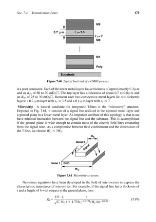 Sec. 7.4. Transmission Lines 479
ε r= 3.5
ε r= 7
0.7 μm
M9
M8
M1
Poly
Substrate
Figure 7.60 Typical back end of a CMOS process.
it a poor conductor. Each of the lower metal layers has a thickness of approximately 0.3 μm
and an Rsh of 60 to 70 m/. The top layer has a thickness of about 0.7 to 0.8 μm and
an Rsh of 25 to 30 m/. Between each two consecutive metal layers lie two dielectric
layers: a 0.7-μm layer with r ≈ 3.5 and a 0.1-μm layer with r ≈ 7.
Microstrip A natural candidate for integrated T-lines is the “microstrip” structure.
Depicted in Fig. 7.61, it consists of a signal line realized in the topmost metal layer and
a ground plane in a lower metal layer. An important attribute of this topology is that it can
have minimal interaction between the signal line and the substrate. This is accomplished
if the ground plane is wide enough to contain most of the electric ﬁeld lines emanating
from the signal wire. As a compromise between ﬁeld conﬁnement and the dimensions of
the T-line, we choose WG ≈ 3WS.
Metal 1
Signal
GND
Metal 9
WS
WG
Figure 7.61 Microstrip structure.
Numerous equations have been developed in the ﬁeld of microwaves to express the
characteristic impedance of microstrips. For example, if the signal line has a thickness of
t and a height of h with respect to the ground plane, then
Z0 5
377
√
r
h
WS
1
1 1 1.73520.0724
r (We/h)20.836
, (7.97)
 