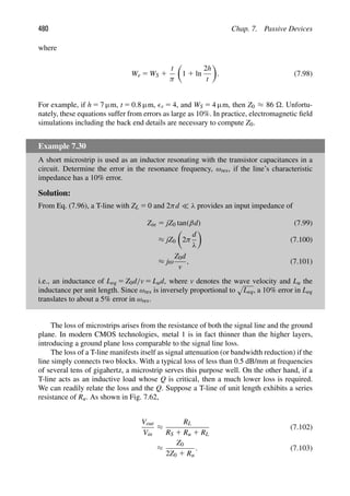 480 Chap. 7. Passive Devices
where
We 5 WS 1
t
π

1 1 ln
2h
t

. (7.98)
For example, if h 5 7 μm, t 5 0.8 μm, r 5 4, and WS 5 4 μm, then Z0 ≈ 86 . Unfortu-
nately, these equations suffer from errors as large as 10%. In practice, electromagnetic ﬁeld
simulations including the back end details are necessary to compute Z0.
Example 7.30
A short microstrip is used as an inductor resonating with the transistor capacitances in a
circuit. Determine the error in the resonance frequency, ωres, if the line’s characteristic
impedance has a 10% error.
Solution:
From Eq. (7.96), a T-line with ZL 5 0 and 2πd  λ provides an input impedance of
Zin 5 jZ0 tan(βd) (7.99)
≈ jZ0

2π
d
λ

(7.100)
≈ jω
Z0d
v
, (7.101)
i.e., an inductance of Leq 5 Z0d/v 5 Lud, where v denotes the wave velocity and Lu the
inductance per unit length. Since ωres is inversely proportional to

Leq, a 10% error in Leq
translates to about a 5% error in ωres.
The loss of microstrips arises from the resistance of both the signal line and the ground
plane. In modern CMOS technologies, metal 1 is in fact thinner than the higher layers,
introducing a ground plane loss comparable to the signal line loss.
The loss of a T-line manifests itself as signal attenuation (or bandwidth reduction) if the
line simply connects two blocks. With a typical loss of less than 0.5 dB/mm at frequencies
of several tens of gigahertz, a microstrip serves this purpose well. On the other hand, if a
T-line acts as an inductive load whose Q is critical, then a much lower loss is required.
We can readily relate the loss and the Q. Suppose a T-line of unit length exhibits a series
resistance of Ru. As shown in Fig. 7.62,
Vout
Vin
≈
RL
RS 1 Ru 1 RL
(7.102)
≈
Z0
2Z0 1 Ru
. (7.103)
 