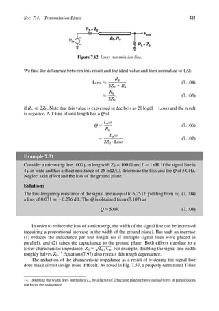 Sec. 7.4. Transmission Lines 481
Z0 Ru
,
Vin
RS Z0
=
out
V
R Z0
=
L
Figure 7.62 Lossy transmission line.
We ﬁnd the difference between this result and the ideal value and then normalize to 1/2:
Loss ≈
Ru
2Z0 1 Ru
(7.104)
≈
Ru
2Z0
, (7.105)
if Ru  2Z0. Note that this value is expressed in decibels as 20 log(12Loss) and the result
is negative. A T-line of unit length has a Q of
Q 5
Luω
Ru
(7.106)
5
Luω
2Z0 · Loss
. (7.107)
Example 7.31
Consider a microstrip line 1000 μm long with Z0 5 100  and L 5 1 nH. If the signal line is
4 μm wide and has a sheet resistance of 25 m/, determine the loss and the Q at 5 GHz.
Neglect skin effect and the loss of the ground plane.
Solution:
The low-frequency resistance of the signal line is equal to 6.25 , yielding from Eq. (7.104)
a loss of 0.031 ≡ 20.276 dB. The Q is obtained from (7.107) as
Q 5 5.03. (7.108)
In order to reduce the loss of a microstrip, the width of the signal line can be increased
(requiring a proportional increase in the width of the ground plane). But such an increase
(1) reduces the inductance per unit length (as if multiple signal lines were placed in
parallel), and (2) raises the capacitance to the ground plane. Both effects translate to a
lower characteristic impedance, Z0 5
√
Lu/Cu. For example, doubling the signal line width
roughly halves Z0.14
Equation (7.97) also reveals this rough dependence.
The reduction of the characteristic impedance as a result of widening the signal line
does make circuit design more difﬁcult. As noted in Fig. 7.57, a properly-terminated T-line
14. Doubling the width does not reduce Lu by a factor of 2 because placing two coupled wires in parallel does
not halve the inductance.
 